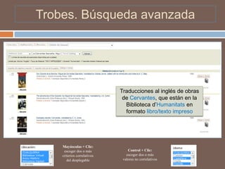 Trobes. Búsqueda avanzada




                             Traducciones al inglés de obras
                              de Cervantes, que están en la
                               Biblioteca d’Humanitats en
                               formato libro/texto impreso




    Mayúsculas + Clic:
     escoger dos o más           Control + Clic:
    criterios correlativos      escoger dos o más
       del desplegable        valores no correlativos
 