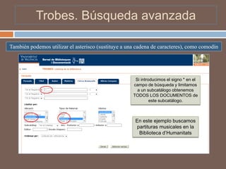 Trobes. Búsqueda avanzada

También podemos utilizar el asterisco (sustituye a una cadena de caracteres), como comodín




                                                      Si introducimos el signo * en el
                                                     campo de búsqueda y limitamos
                                                       a un subcatálogo obtenemos
                                                     TODOS LOS DOCUMENTOS de
                                                              este subcatálogo.



                                                      En este ejemplo buscamos
                                                      partituras musicales en la
                                                       Biblioteca d’Humanitats
 