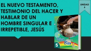 EL NUEVO TESTAMENTO,
TESTIMONIO DEL HACER Y
HABLAR DE UN
HOMBRE SINGULAR E
IRREPETIBLE, JESÚS
UNIDAD
6
 