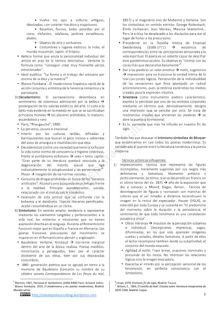 http://olasdeplatayazulblog.wordpress.com		 6	
¬ Vuelve	 los	 ojos	 a	 culturas	 antiguas,	
idealizadas,	con	carácter	hierático	y	majestuoso.		
¬ Bacantes,	 faunos,	 Ledas	 poseídas	 por	 el	
cisne,	 elefantes,	 odaliscas,	 jardines	 versallescos,	
abates.		
¬ Objetos	de	arte	y	suntuarios.		
¬ Costumbres	 y	 lugares	 exóticos:	 la	 India,	 el	
mundo	musulmán,	Japón,	el	trópico.		
• Belleza	formal	que	anula	la	personalidad	individual	del	
artista	 en	 aras	 de	 la	 técnica	 descriptiva.	 	 Verlaine	 lo	
formula	 como	 “conseguir	 crear	 muy	 fríamente	 versos	
emocionados”.		
• Ideal	estético:	“La	forma	y	el	trabajo	del	artesano	por	
encima	de	la	idea	y	la	materia”
6
	
• Blanco-Fombana
7
:	El	modernismo	hispánico	nació	de	la	
acción	conjunta	y	antitética	de	la	herencia	romántica	y	la	
parnasiana.		
3) Decadentismo:	 El	 parnasianismo	 desemboca	 en	
sentimiento	 de	 ostentosa	 admiración	 por	 la	 belleza	 à	
postergación	de	los	valores	estéticos	del	arte.	El	culto	a	lo	
bello	más	evidente	en	la	medida	en	que	se	se	sacrificaban	
principios	morales	à	los	placeres	prohibidos,	lo	malsano,	
escandaloso	y	raro.		
• París,	“Rive	gauche”,	1880.		
• Lo	perverso,	oscuro	e	irracional.		
• Interés	 por	 las	 culturas	 tardías,	 refinadas	 y	
barroquizantes	que	buscan	el	goce	incluso	a	sabiendas	
del	poso	de	amargura	e	insatisfacción	que	deja.		
• Decadentistas	contra	una	sociedad	que	tenía	la	lucha	por	
la	vida	como	norma	de	convivencia	e	higiene	colectivas,	
frente	al	puritanismo	victoriano	à	sexo	=	tema	capital.	
“Gran	 parte	 de	 su	 literatura	 quedará	 vinculada	 a	 la	
degeneración	 del	 instinto	 sexual	 que	 liga	
indisolublemente	la	voluptuosidad	y	las	perversiones”
8
.	
Placer	à	trasgresión	de	las	normas	sociales.		
• Consumo	de	drogas	prohibidas	en	busca	de	los	“paraísos	
artificiales”.	Alcohol	como	búsqueda	de	un	refugio	frente	
a	 la	 realidad.	 Principio	 autodestructor,	 suicida,	
relacionado	con	el	mal	du	siècle	romántico.		
• Extensión	 de	 esta	 actitud	 que	 se	 confunde	 con	 la	
bohemia	y	el	dandismo.	Tópicos	literarios	petrificados.	
Acabó	convirtiéndose	en	un	cliché.		
4) Simbolismo:	 En	sentido	amplio,	tendencia	a	representar	
mediante	 los	 elementos	 tangibles	 y	 pertenecientes	 a	 la	
vida	 real,	 los	 misterios	 e	 intuiciones	 que	 no	 tienen	
expresión	directa	en	el	lenguaje.	Durante	el	Romanticismo	
funcionó	mejor	que	en	España	o	Francia	en	Alemania.	Los	
poetas	 franceses	 precursores	 del	 movimiento	 se	
inspiraron	en	el	Romanticismo	alemán	y	anglosajón.		
• Baudelaire,	 Verlaine,	 Rimbaud	 à	 Corriente	 marginal	
dentro	 del	 arte	 de	 la	 época	 realista.	 Poetas	 malditos,	
minoritarios	 y	 perseguidos,	 bien	 por	 el	 carácter	
disolvente	 de	 sus	 obras,	 bien	 por	 sus	 depravadas	
costumbres.		
• 1885:	generación	poética	que	se	agrupó	en	torno	a	la	
memoria	 de	 Baudelaire	 (tomaron	 su	 nombre	 de	 su	
célebre	 soneto	 Correspondances	 de	 Les	 fleurs	 du	 mal,	
																																																																				
6
	Martino,	1947,	Parnasse	et	Symbolismo	(1850-1900)	Paris:	Armand	Collins	
7
	Blanco	Fombana,	1929,	El	modernismo	y	los	poetas	modernistas,	Madrid:	
Mundo	Latino	
1857)	y	al	magisterio	vivo	de	Mallarmé	y	Verlaine.	Son	
los	simbolistas	en	sentido	estricto:	George	Rodenbach,	
Émile	 Verhaeren,	 Jean	 Moréas,	 Maurice	 Maeterlink…	
Pero	la	crítica	ha	desplazado	a	los	discípulos	para	dar	el	
lugar	de	honor	a	los	precursores.		
• Precedente	 en	 la	 filosofía	 mística	 de	 Emanuel	
Swedenborg	 (1688-1772)	 à	 existencia	 de	
correspondencias	entre	las	percepciones	sensoriales	y	la	
vida	espiritual.	El	poeta	es	un	vidente	capaz	de	descifrar	
esos	paralelismos	ocultos.	Su	objetivo	es	“intimar	con	las	
cosas	más	que	declararlas	llanamente”
9
		
• Dar	a	las	palabras	un	valor	emotivo	à	matiz,	sugerencia	
à	imprecisión	para	no	traicionar	la	verdad	íntima	de	lo	
real	con	corsés	lógicos.	Persecución	de	la	individualidad	
de	 las	 sensaciones	 que	 lleva	 aparejado	 un	 radical	
antirretoricismo,	pues	la	retórica	esclerotiza	los	medios	
creados	para	la	expresión	intuitiva.		
• Sinestesia	 como	 instrumento	 poético	 característico,	
expresa	lo	percibido	por	uno	de	los	sentidos	corporales	
mediante	 un	 término	 que,	 denotativamente,	 designa	
una	 impresión	 que	 se	 percibe	 por	 otro.	 Se	 trata	 de	
resonancias	 irreales	 que	 encierran	 las	 palabras	 à	 se	
abre	la	puerta	a	lo	irracional.		
• Es	la.	corriente	que	más	ha	influido	en	nuestro	fin	de	
siglo.		
	
También	hay	que	destacar	el	intimismo	simbolista	de	Bécquer	
que	 encontramos	 en	 casi	 todos	 los	 poetas	 modernistas.	 Es	
considerado	el	puente	entre	la	literatura	romántica	y	la	poesía	
moderna.		
	
Técnicas	artísticas	influyentes:	
1) Impresionismo:	 técnica	 que	 representa	 las	 figuras	
incompletas,	 meramente	 sugeridas	 por	 sus	 rasgos	 más	
definitorios	 y	 llamativos.	 Momento	 artístico	 y	
particularmente,	pictórico,	que	se	desarrolló	en	Francia	en	
el	último	tercio	del	xix.	1875	à	año	de	la	exposición	que	
dio	 a	 conocer	 a	 Monet,	 Degas,	 Renoir…	 Técnica	 de	
desintegración	 de	 figuras	 y	 recreación	 con	 manchas	 de	
colores	 que	 al	 ser	 miradas	 a	 distancia	 reconstruyen	 la	
imagen	 en	 la	 retina	 del	 espectador.	 Hauser	 (HSLA),	 se	
extendió	por	toda	Europa	y	se	sustenta	en	“el	predominio	
del	 momento	 sobre	 la	 duración	 y	 la	 persistencia,	 el	
sentimiento	de	que	todo	fenómeno	es	una	constelación	
pasajera	y	única”.		
• Obras	literarias	à	impulsos	de	la	percepción	subjetiva	
e	 individual.	 Descripciones	 imprecisas,	 vagas,	
difuminadas,	 en	 las	 que	 solo	 aparecen	 imágenes	
sueltas	y	asiladas,	detalles	llamativos.	A	partir	de	ellos	
el	lector	recompone	también	desde	su	subjetividad,	el	
conjunto	del	mundo	evocado.		
• Agilidad	al	estilo.	Frase	breve,	oraciones	nominales	y	
prescinde	 de	 los	 nexos.	 No	 interesan	 las	 relaciones	
lógicas	sino	la	imagen	evocadora.		
• Exacerba	el	interés	por	la	percepción	sensorial	de	los	
fenómenos,	 en	 perfecta	 consonancia	 con	 el	
Simbolismo.		
8
	Litvak,	1979,	Erotismo	fin	de	siglo,	Madrid:	Taurus	
9
		Wilson,	E.,	1969,	El	castillo	de	Axel.	Estudio	sobre	literatura	imaginativa	de	
1870-1930,	Madrid:	Cupsa.		
 