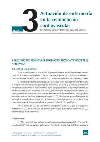 125CUIDADOS DE ENFERMERÍA EN URGENCIAS Y EMERGENCIAS
Tema 3. Actuación de enfermería en la reanimación cardiovascular
3TEMA
Actuación de enfermería
en la reanimación
cardiovascular
Mª Zamora Salido y Francisco Sánchez Molina
1 ELECTROCARDIOGRAMA DE URGENCIAS, TÉCNICA Y PRINCIPALES
ARRITMIAS
1.1 ECG DE URGENCIAS.
El electrocardiograma es una técnica diagnóstica más que realiza la enfermera, con una
excelente relación coste-beneﬁcio. Es barata, repetible, se puede hacer de forma seriada en la
cabecera del paciente, es inocua y requiere conocimientos muy básicos para su interpretación.
El electrocardiograma está indicado, en urgencias, como medio complementario para
el diagnóstico de cardiopatías (cardiopatía isquémica, bloqueos y arritmias), alteraciones
hidroelectrolíticas (hiper e hipocalcemias, hiper e hipopotasemia, etc.), complicaciones de
intoxicaciones (cocaína antagonistas del calcio, antiarrítmicos, antidepresivos tricíclicos, etc.)
tromboembolismo pulmonar. Existe una tendencia errónea de querer llegar a un diagnóstico
basándose solo en los datos proporcionados por el ECG, olvidándose que un ECG puede ser
patológico, no teniendo nada que ver con la sintomatología que presenta el paciente y que
existen variantes de la normalidad que se pueden confundir con patológicas.
Por lo tanto, el ECG es una técnica complementaria más, que es obligatorio
interpretar el ECG en el contexto del paciente, por lo que es necesario saber leer un ECG
y saber traducirlo clínicamente.
El ECG normal.
El ECG es un registro de las fuerzas eléctricas producidas por el corazón. El origen del
impulso acontece en aurícula derecha a nivel del nódulo sinusal (ﬁg. 1). Éste es un evento
 