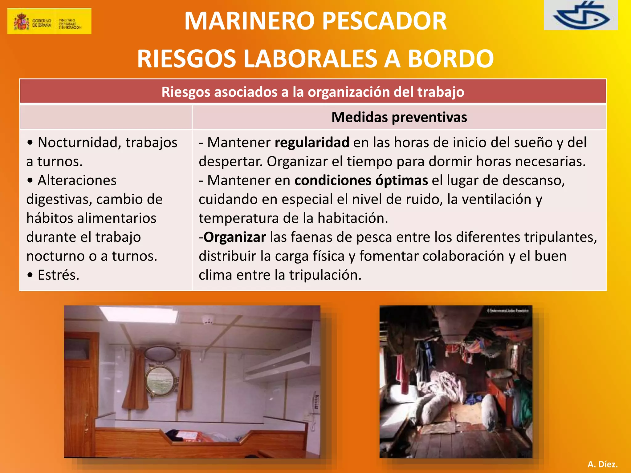 MARINERO PESCADOR 
RIESGOS LABORALES A BORDO 
A. Díez. 
Riesgos asociados a la organización del trabajo 
Medidas preventivas 
• Nocturnidad, trabajos 
a turnos. 
• Alteraciones 
digestivas, cambio de 
hábitos alimentarios 
durante el trabajo 
nocturno o a turnos. 
• Estrés. 
- Mantener regularidad en las horas de inicio del sueño y del 
despertar. Organizar el tiempo para dormir horas necesarias. 
- Mantener en condiciones óptimas el lugar de descanso, 
cuidando en especial el nivel de ruido, la ventilación y 
temperatura de la habitación. 
-Organizar las faenas de pesca entre los diferentes tripulantes, 
distribuir la carga física y fomentar colaboración y el buen 
clima entre la tripulación. 
 