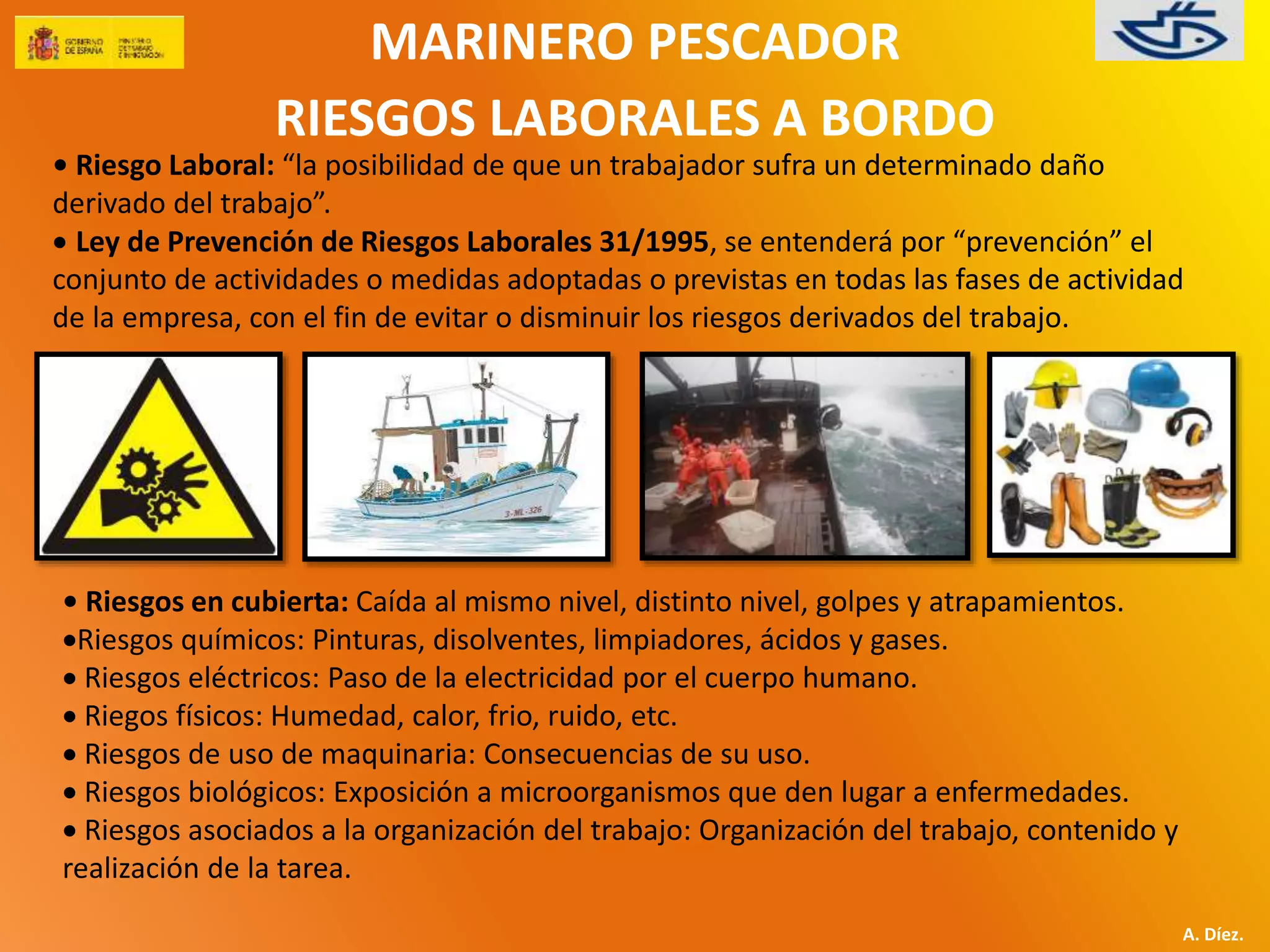 MARINERO PESCADOR 
RIESGOS LABORALES A BORDO 
• Riesgo Laboral: “la posibilidad de que un trabajador sufra un determinado daño 
derivado del trabajo”. 
 Ley de Prevención de Riesgos Laborales 31/1995, se entenderá por “prevención” el 
conjunto de actividades o medidas adoptadas o previstas en todas las fases de actividad 
de la empresa, con el fin de evitar o disminuir los riesgos derivados del trabajo. 
A. Díez. 
• Riesgos en cubierta: Caída al mismo nivel, distinto nivel, golpes y atrapamientos. 
Riesgos químicos: Pinturas, disolventes, limpiadores, ácidos y gases. 
 Riesgos eléctricos: Paso de la electricidad por el cuerpo humano. 
 Riegos físicos: Humedad, calor, frio, ruido, etc. 
 Riesgos de uso de maquinaria: Consecuencias de su uso. 
 Riesgos biológicos: Exposición a microorganismos que den lugar a enfermedades. 
 Riesgos asociados a la organización del trabajo: Organización del trabajo, contenido y 
realización de la tarea. 
 
