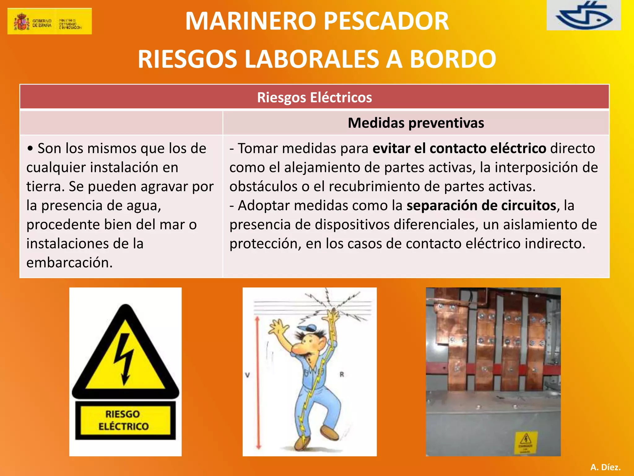 MARINERO PESCADOR 
RIESGOS LABORALES A BORDO 
A. Díez. 
Riesgos Eléctricos 
Medidas preventivas 
• Son los mismos que los de 
cualquier instalación en 
tierra. Se pueden agravar por 
la presencia de agua, 
procedente bien del mar o 
instalaciones de la 
embarcación. 
- Tomar medidas para evitar el contacto eléctrico directo 
como el alejamiento de partes activas, la interposición de 
obstáculos o el recubrimiento de partes activas. 
- Adoptar medidas como la separación de circuitos, la 
presencia de dispositivos diferenciales, un aislamiento de 
protección, en los casos de contacto eléctrico indirecto. 
 