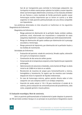 90 cuidados e intervenciones al paciente politraumatizado
Tema 3. Atención inicial al paciente politraumatizado
han de ser transparentes para controlar la hemorragia subyacente. Los
torniquetes no deben usarse porque aplastan los tejidos y causan isquemia
distal. Las hemorragias abdominales y torácicas, en los músculos alrededor
de una fractura o como resultado de herida penetrante pueden causar
hemorragias ocultas importantes que se tienen en cuenta y se debe
sospechar en todo paciente politraumatizado con una clínica compatible
con hipovolemia.
	Los problemas detectados en ésta situación se trasforman en los siguientes
Diagnósticos de Enfermería:
	Diagnóstico de Enfermería:
-	Riesgo potencial de disminución de la perfusión tisular, cerebral, cardíaca,
pulmonar, renal, relacionado con traumatismo o compresión de vasos
sanguíneos, hipotensión y respuesta simpática por estrés (vasoconstricción).
-	Riesgo de disminución del gasto cardíaco por disminución de la precarga
secundaria a hemorragia.
-	Riesgo potencial de hipotermia, por disminución de la perfusión tisular y
las medidas de reanimación.
	Actividades de Enfermería:
-	Evaluación del paciente: estado de conciencia, llenado capilar, coloración
de la piel y la temperatura corporal.
-	Canalización de dos venas de calibre grueso.
-	Conservación de la temperatura corporal y evitar hipotermia por exposición
prolongada.
-	Administración de soluciones cristaloides, como lactato de Ringer. La dosis
inicial es de 2.000 ml en bolo en un adulto.
-	Recolección de muestras de sangre para hemoclasificación y reserva,
hemoglobina y hematocrito. Se sugiere que las muestras sean tomadas
después de iniciar la reposición de líquidos endovenosos.
-	En caso de hemorragia externa, aplicar presión directa sobre el sitio
sangrante con una compresa estéril o un vendaje compresivo.
-	Inserción de sonda vesical nº 16 ó 18 para monitorizar el estado de la
volemia, previa evaluación de contraindicaciones del procedimiento, tales
como, sangrado genital o trauma pélvico.
D. Evaluación neurológica. Nivel de conciencia.
	Ante un paciente politraumatizado es fundamental el poder despistar la presencia
de TCE y/o lesión cerebral. Aunque en un principio no es prioritario el diagnóstico exacto
 