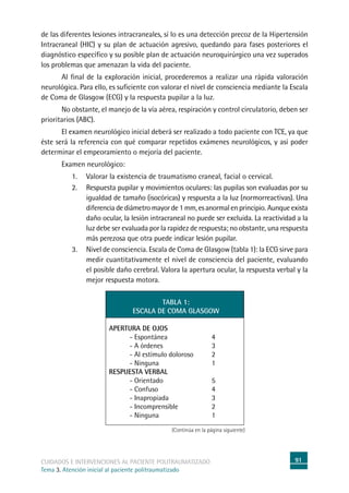 91cuidados e intervenciones al paciente politraumatizado
Tema 3. Atención inicial al paciente politraumatizado
de las diferentes lesiones intracraneales, sí lo es una detección precoz de la Hipertensión
Intracraneal (HIC) y su plan de actuación agresivo, quedando para fases posteriores el
diagnóstico específico y su posible plan de actuación neuroquirúrgico una vez superados
los problemas que amenazan la vida del paciente.
	Al final de la exploración inicial, procederemos a realizar una rápida valoración
neurológica. Para ello, es suficiente con valorar el nivel de consciencia mediante la Escala
de Coma de Glasgow (ECG) y la respuesta pupilar a la luz.
	No obstante, el manejo de la vía aérea, respiración y control circulatorio, deben ser
prioritarios (ABC).
	El examen neurológico inicial deberá ser realizado a todo paciente con TCE, ya que
éste será la referencia con qué comparar repetidos exámenes neurológicos, y así poder
determinar el empeoramiento o mejoría del paciente.
	Examen neurológico:
1. 	Valorar la existencia de traumatismo craneal, facial o cervical.
2. 	Respuesta pupilar y movimientos oculares: las pupilas son evaluadas por su
igualdad de tamaño (isocóricas) y respuesta a la luz (normorreactivas). Una
diferencia de diámetro mayor de 1 mm, es anormal en principio. Aunque exista
daño ocular, la lesión intracraneal no puede ser excluida. La reactividad a la
luz debe ser evaluada por la rapidez de respuesta; no obstante, una respuesta
más perezosa que otra puede indicar lesión pupilar.
3. 	Nivel de consciencia. Escala de Coma de Glasgow (tabla 1): la ECG sirve para
medir cuantitativamente el nivel de consciencia del paciente, evaluando
el posible daño cerebral. Valora la apertura ocular, la respuesta verbal y la
mejor respuesta motora.
TABLA 1:
ESCALA DE COMA GLASGOW
APERTURA DE OJOS
- Espontánea	 4
- A órdenes	 3
- Al estímulo doloroso	 2
- Ninguna	 1
RESPUESTA VERBAL
- Orientado	 5
- Confuso	 4
- Inapropiada	 3
- Incomprensible	 2
- Ninguna	 1
(Continúa en la página siguiente)
 