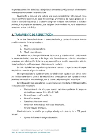 93cuidados e intervenciones al paciente politraumatizado
Tema 3. Atención inicial al paciente politraumatizado
de grandes cantidades de líquido a temperatura ambiente (20º C) provocan en el enfermo
un descenso marcado de su temperatura.
	Igualmente se colocará a la víctima una sonda nasogástrica y otra vesical, ni no
existen contraindicaciones. En caso de nasorragia y/o fractura de huesos propios de la
nariz, se colocará orogástrica. Si se observa sangre en el meato, hematoma en el escroto o
perineal, o no progresión de la sonda, con riesgo de crear una falsa vía, no se debe colocar
una sonda vesical o de Foley.
3. TRATAMIENTO DE RESUCITACIÓN
	Se hará de forma simultánea a la valoración inicial, y consiste fundamentalmente
en el tratamiento de tres situaciones:
1.	PCR.
2.	Insuficiencia respiratoria.
3.	Shock hipovolémico.
	Las lesiones mortales que deben ser detectadas y tratadas en el transcurso de
la valoración inicial, y que van a dar lugar, más frecuentemente, a las tres situaciones
anteriores, son: obstrucción de la vía aérea, neumotórax a tensión, neumotórax abierto,
tórax hundido, hemotórax masivo y taponamiento cardíaco.
	La causa de la PCR en un paciente politraumatizado será la hipoxia tanto de origen
respiratorio como de origen circulatorio.
	El origen respiratorio puede ser tanto por obstrucción aguda de vías aéreas como
por ineficaz ventilación. Muchas de estas víctimas se recuperarán con rapidez si no han
permanecido anóxicas mucho tiempo, con el uso de oxigenoterapia a altos flujos.
	Entre los problemas respiratorios con amenaza vital inmediata de PCR apreciables
en la valoración inicial son:
-	Obstrucción de vía aérea por cuerpo extraño o prolapso de lengua o
aspiración en caso de depresión del SNC.
-	Neumotórax a tensión o abierto.
-	 Hemotórax masivo.
-	Tórax inestable-volet costal.
-	Inhalación de humos y/o monóxido de carbono.
-	Rotura tráqueo-bronquial.
	Una inadecuada circulación que explique el origen circulatorio de la PCR, puede
ser por:
-	Aporte deficiente de sangre al corazón:
 