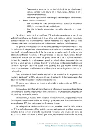 94 cuidados e intervenciones al paciente politraumatizado
Tema 3. Atención inicial al paciente politraumatizado
·	Secundario a aumento de presión intratorácica que disminuya el
retorno venoso como ocurre en el neumotórax a tensión o en el
taponamiento cardíaco.
·	Por shock hipovolémico hemorrágico o tercer espacio en quemados.
-	Sístole cardíaca inadecuada:
·	Por trastornos del ritmo cardíaco debidos a contusión miocárdica,
IAM, electrocución, hipoxia, acidosis, etc.
·	Por fallo de bomba secundario a contusión miocárdica o el propio
IAM.
	Se iniciará el protocolo de actuación de PCR, teniendo en cuenta que se trata de una
víctima traumática, y que la apertura de la vía aérea será mediante tracción mandibular
con estabilización de la columna cervical y dorsal, insistiendo en la limpieza de la vía aérea
de cuerpos extraños y en la estabilización de la columna mediante collarín cervical.
	En general, podemos decir que los trastornos de la respiración comprometen la vida
del politraumatizado, pero que afortunadamente se resuelven con maniobras terapéuticas
tan simples como el aislamiento de la vía aérea, un correcto aporte de oxígeno, una
adecuada ventilación mecánica, el drenaje torácico (en caso de neumotórax a tensión
se efectuará punción con un catéter de grueso calibre 14 G en 2º espacio intercostal
línea medio clavicular del hemitórax correspondiente, añadiendo un sistema valvular que
permita la salida pero no la entrada de aire) y el sellado de heridas soplantes (con gasa
vaselinada fijada por tres de los cuatro lados posibles). Hay que recordar siempre que
tanto el neumotórax a tensión como la herida soplante son de diagnóstico clínico y no
radiográfico.
	Toda situación de insuficiencia respiratoria va a necesitar de oxigenoterapia
mediante Ventimask® al 50%, así como del plan de actuación de la situación específica
desencadenante del cuadro de insuficiencia respiratoria.
	El shock hipovolémico es la causa circulatoria más común de PCR en el
politraumatizado.
	Es importante identificar y tratar en la primera valoración el taponamiento cardíaco y
las hemorragias externas importantes, y en la secundaria la rotura de la aorta, la contusión
miocárdica y las arritmias severas.
	Por lo general, la mayoría de los pacientes politraumatizados, son pacientes jóvenes
(cuatro primeras décadas de la vida), sin patología grave previa, que tiene buena respuesta
a maniobras de RCP si no ha transcurrido demasiado tiempo.
	En todo paciente con inestabilidad circulatoria, se deben canalizar 2 vías venosas
periféricas del más grueso calibre posible, con una extracción de analítica sanguínea
completa (sobre todo en el ámbito hospitalario), realizando una infusión en carga de
1000 a 2000 ml de cristaloide ó 20 ml/Kg en niños, estabilizando las fracturas de pelvis
 