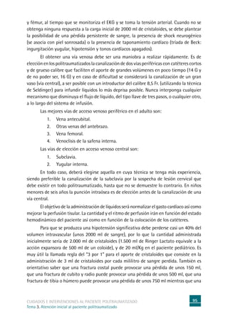 95cuidados e intervenciones al paciente politraumatizado
Tema 3. Atención inicial al paciente politraumatizado
y fémur, al tiempo que se monitoriza el EKG y se toma la tensión arterial. Cuando no se
obtenga ninguna respuesta a la carga inicial de 2000 ml de cristaloides, se debe plantear
la posibilidad de una pérdida persistente de sangre, la presencia de shock neurogénico
(se asocia con piel sonrosada) o la presencia de taponamiento cardíaco (tríada de Beck:
ingurgitación yugular, hipotensión y tonos cardíacos apagados).
	El obtener una vía venosa debe ser una maniobra a realizar rápidamente. Es de
elección en los politraumatizados la canalización de dos vías periféricas con catéteres cortos
y de grueso calibre que faciliten el aporte de grandes volúmenes en poco tiempo (14 G y
de no poder ser, 16 G) y en caso de dificultad se considerará la canalización de un gran
vaso (vía central), a ser posible con un introductor del calibre 8,5 Fr. (utilizando la técnica
de Seldinger) para infundir líquidos lo más deprisa posible. Nunca interponga cualquier
mecanismo que disminuya el flujo de líquido, del tipo llave de tres pasos, o cualquier otro,
a lo largo del sistema de infusión.
	Las mejores vías de acceso venoso periférico en el adulto son:
1.	Vena antecubital.
2.	Otras venas del antebrazo.
3.	Vena femoral.
4.	Venoclisis de la safena interna.
	Las vías de elección en acceso venoso central son:
1.	Subclavia.
2.	 Yugular interna.
	En todo caso, deberá elegirse aquella en cuya técnica se tenga más experiencia,
siendo preferible la canalización de la subclavia por la sospecha de lesión cervical que
debe existir en todo politraumatizado, hasta que no se demuestre lo contrario. En niños
menores de seis años la punción intraósea es de elección antes de la canalización de una
vía central.
	El objetivo de la administración de líquidos será normalizar el gasto cardíaco así como
mejorar la perfusión tisular. La cantidad y el ritmo de perfusión irán en función del estado
hemodinámico del paciente así como en función de la colocación de los catéteres.
	Para que se produzca una hipotensión significativa debe perderse casi un 40% del
volumen intravascular (unos 2000 ml de sangre), por lo que la cantidad administrada
inicialmente sería de 2.000 ml de cristaloides (1.500 ml de Ringer Lactato equivale a la
acción expansora de 500 ml de un coloide), y de 20 ml/Kg en el paciente pediátrico. Es
muy útil la llamada regla del “3 por 1” para el aporte de cristaloides que consiste en la
administración de 3 ml de cristaloides por cada mililitro de sangre perdida. También es
orientativo saber que una fractura costal puede provocar una pérdida de unos 150 ml,
que una fractura de cubito y radio puede provocar una pérdida de unos 500 ml, que una
fractura de tibia o húmero puede provocar una pérdida de unos 750 ml mientras que una
 