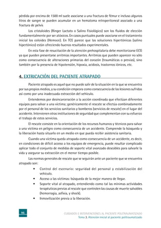 96 cuidados e intervenciones al paciente politraumatizado
Tema 3. Atención inicial al paciente politraumatizado
pérdida por encima de 1500 ml suele asociarse a una fractura de fémur e incluso algunos
litros de sangre se pueden acumular en un hematoma retroperitoneal asociado a una
fractura de pelvis
	Los cristaloides (Ringer Lactato o Salino Fisiológico) son los fluidos de elección
fundamentalmente por ser atóxicos. En casos puntuales puede asociarse en el tratamiento
inicial los coloides (Hemoce). En TCE parece que las soluciones hipertónicas (salino
hipertónico) están ofreciendo buenos resultados experimentales.
	En esta fase de resucitación de la atención prehospitalaria debe monitorizarse ECG
ya que pueden presentarse arritmias importantes. Arritmias que pueden aparecer no sólo
como consecuencia de alteraciones primarias del corazón (traumáticas o previas), sino
también por la presencia de hipotensión, hipoxia, acidosis, trastornos iónicos, etc.
4. EXTRICACIÓN DEL PACIENTE ATRAPADO
	Paciente atrapado es aquel que no puede salir de la situación en la que se encuentra
por sus propios medios, y su condición empeora como consecuencia de las lesiones sufridas
así como por una inadecuada extracción del vehículo.
	Entendemos por desincarceración a la acción coordinada que efectúan diferentes
equipos para salvar a una víctima; genéricamente el rescate se efectúa combinadamente
por el personal de los servicios sanitarios y bomberos (servicios de rescate) en el lugar del
accidente. Intervienen otras instituciones de seguridad que complementan con su esfuerzo
el trabajo de estos servicios.
	El rescate consiste en la orientación de los recursos humanos y técnicos para salvar
a una víctima en peligro como consecuencia de un accidente. Comprende la búsqueda y
la liberación hasta situarlo en un medio en que pueda recibir asistencia sanitaria.
	Cuando una víctima queda atrapada como consecuencia de un accidente, es decir,
en condiciones de difícil acceso a los equipos de emergencia, puede resultar complicado
aplicar todo el conjunto de medidas de soporte vital avanzado deseables para salvarle la
vida y asegurar su extracción en el menor tiempo posible.
	Las normas generales de rescate que se seguirán ante un paciente que se encuentra
atrapado son:
•	 Control del escenario: seguridad del personal y estabilización del
vehículo.
•	 Acceso a las víctimas: búsqueda de la mejor manera de llegar.
•	 Soporte vital al atrapado, entendiendo como tal las mínimas actividades
terapéuticas previas al rescate que controlen las causas de muerte salvables
(hemorragia, asfixia, y shock).
•	 Inmovilización previa a la liberación.
 