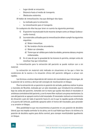98 cuidados e intervenciones al paciente politraumatizado
Tema 3. Atención inicial al paciente politraumatizado
-	Lugar donde se encuentre.
-	Distancia hasta el medio de transporte.
-	Obstáculos existentes.
	Al hablar de inmovilización, hay que distinguir dos tipos:
-	La realizada para la extracción.
-	La inmovilización para el transporte.
	En cualquiera de ellas hay que tener en cuenta las siguientes premisas:
1)	El paciente traumatizado ha de moverse siempre como un bloque (cabeza–
cuello–tronco).
2)	Los materiales utilizados para la inmovilización deben cumplir los siguientes
requisitos:
a)	Deben inmovilizar.
b)	No tendrán efectos secundarios.
c)	Deben ser cómodos.
d)	Tienen que ser válidos para todas las edades, personas obesas y mujeres
embarazadas.
3)	En el caso de que la gravedad de las lesiones lo permita, siempre antes de
movilizar hay que inmovilizar.
	La inmovilización para la extracción del paciente se puede realizar con o sin
material.
	La extracción sin material está indicada en situaciones en las que o bien las
condiciones de la escena o la situación clínica del paciente obliguen a actuar con
rapidez.
	Las técnicas a realizar dependerán del número de rescatadores que intervengan, de
la posición de la víctima y derivan del concepto de movilización en bloque.
	Para la extracción de un paciente en posición de sentado, podemos realizar la presa
o maniobra de Reuttek, realizada por un solo rescatador, que introducirá los antebrazos
bajo las axilas del paciente, tomando con la mano que queda más distal al rescatador el
antebrazo contralateral del paciente, y con la mano libre realizará una presa mentoniana. La
cara del paciente se apoyará contra la del rescatador. El rescatador realizará un movimiento
de elevación y giro de todo el paciente hacia él, con lo que la espalda queda enfrentada
a la puerta del vehículo, pudiendo apoyarla sobre el tronco del rescatador, para proceder
a su arrastre en bloque.
	Otra posibilidad es que nos encontremos al paciente en una posición de decúbito
lateral, que nos impida controlar la vía aérea, con lo cual habrá que llevar a la víctima a la
posición de decúbito supino para dicho control, pero siempre movilizándole igualmente
en bloque.
 