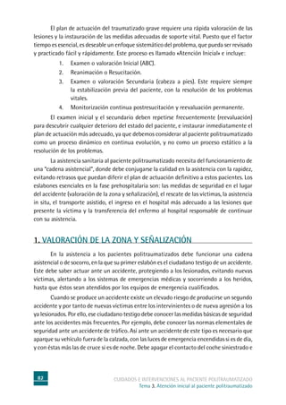82 cuidados e intervenciones al paciente politraumatizado
Tema 3. Atención inicial al paciente politraumatizado
	El plan de actuación del traumatizado grave requiere una rápida valoración de las
lesiones y la instauración de las medidas adecuadas de soporte vital. Puesto que el factor
tiempo es esencial, es deseable un enfoque sistemático del problema, que pueda ser revisado
y practicado fácil y rápidamente. Este proceso es llamado «Atención Inicial» e incluye:
1.	Examen o valoración Inicial (ABC).
2.	Reanimación o Resucitación.
3.	Examen o valoración Secundaria (cabeza a pies). Este requiere siempre
la estabilización previa del paciente, con la resolución de los problemas
vitales.
4.	Monitorización continua postresucitación y reevaluación permanente.
	El examen inicial y el secundario deben repetirse frecuentemente (reevaluación)
para descubrir cualquier deterioro del estado del paciente, e instaurar inmediatamente el
plan de actuación más adecuado, ya que debemos considerar al paciente politraumatizado
como un proceso dinámico en continua evolución, y no como un proceso estático a la
resolución de los problemas.
	La asistencia sanitaria al paciente politraumatizado necesita del funcionamiento de
una “cadena asistencial”, donde debe conjugarse la calidad en la asistencia con la rapidez,
evitando retrasos que puedan diferir el plan de actuación definitivo a estos pacientes. Los
eslabones esenciales en la fase prehospitalaria son: las medidas de seguridad en el lugar
del accidente (valoración de la zona y señalización), el rescate de las víctimas, la asistencia
in situ, el transporte asistido, el ingreso en el hospital más adecuado a las lesiones que
presente la víctima y la transferencia del enfermo al hospital responsable de continuar
con su asistencia.
1. VALORACIÓN DE LA ZONA Y SEÑALIZACIÓN
	En la asistencia a los pacientes politraumatizados debe funcionar una cadena
asistencial o de socorro, en la que su primer eslabón es el ciudadano testigo de un accidente.
Este debe saber actuar ante un accidente, protegiendo a los lesionados, evitando nuevas
víctimas, alertando a los sistemas de emergencias médicas y socorriendo a los heridos,
hasta que éstos sean atendidos por los equipos de emergencia cualificados.
	Cuando se produce un accidente existe un elevado riesgo de producirse un segundo
accidente y por tanto de nuevas víctimas entre los intervinientes o de nueva agresión a los
ya lesionados. Por ello, ese ciudadano testigo debe conocer las medidas básicas de seguridad
ante los accidentes más frecuentes. Por ejemplo, debe conocer las normas elementales de
seguridad ante un accidente de tráfico. Así ante un accidente de este tipo es necesario que
aparque su vehículo fuera de la calzada, con las luces de emergencia encendidas si es de día,
y con éstas más las de cruce si es de noche. Debe apagar el contacto del coche siniestrado e
 