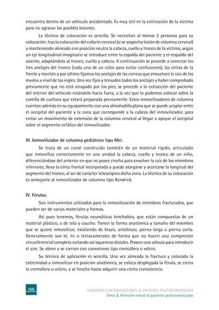 100 cuidados e intervenciones al paciente politraumatizado
Tema 3. Atención inicial al paciente politraumatizado
encuentra dentro de un vehículo accidentado. Es muy útil en la extricación de la víctima
para no agravar las posibles lesiones.
	La técnica de colocación es sencilla. Se necesitan al menos 2 personas para su
colocación; tras la colocación del collarín cervical (si se sospecha lesión de columna cervical)
y manteniendo alineado con posición neutra la cabeza, cuello y tronco de la víctima, según
un eje longitudinal imaginario se introduce entre la espalda del paciente y el respaldo del
asiento, adaptándolo al tronco, cuello y cabeza. A continuación se procede a conectar los
tres anclajes del tronco (cada uno de un color para evitar confusiones), las cintas de la
frente y mentón y por último fijamos los anclajes de las correas que envuelven la raíz de los
muslos a nivel de las ingles. Una vez fijos y tensados todos los anclajes y haber comprobado
previamente que no está atrapado por los pies, se procede a la extracción del paciente
del interior del vehículo rotándolo hacia fuera, a la vez que lo podemos colocar sobre la
camilla de cuchara que estará preparada previamente. Estos inmovilizadores de columna
cuentan además en su equipamiento con una almohadilla plana que se puede acoplar entre
el occipital del paciente y la zona que corresponde a la cabeza del inmovilizador, para
evitar un movimiento de extensión de la columna cervical al llegar a apoyar el occipital
sobre el segmento cefálico del inmovilizador.
III. Inmovilizador de columna pediátrico tipo Mei.
	Se trata de un corsé construido también de un material rígido, articulado
que inmoviliza correctamente en una unidad la cabeza, cuello y tronco de un niño,
diferenciándose del anterior en que no posee cincha para envolver la raíz de los miembros
inferiores, lleva la cinta frontal incorporada y puede alargarse y acortarse la longitud del
segmento del tronco, al ser de carácter telescópico dicha zona. La técnica de su colocación
es semejante al inmovilizador de columna tipo Kendrick.
IV. Férulas.
	Son instrumentos utilizados para la inmovilización de miembros fracturados, que
pueden ser de varios materiales y formas.
	Así pues tenemos, férulas neumáticas hinchables, que están compuestas de un
material plástico, o de tela y caucho. Tienen la forma anatómica y tamaño del miembro
que se quiere inmovilizar, existiendo de brazo, antebrazo, pierna larga o pierna corta.
Generalmente son bi, tri o tetracamerales de forma que no hacen una compresión
circunferencial completa evitando así isquemias distales. Poseen una válvula para introducir
el aire. Se abren y se cierran con conexiones tipo cremallera o velcro.
	Su técnica de aplicación es sencilla. Una vez alineada la fractura y colocada la
extremidad a inmovilizar en posición anatómica, se coloca desplegada la férula, se cierra
la cremallera o velcro, y se hincha hasta adquirir una cierta consistencia.
 