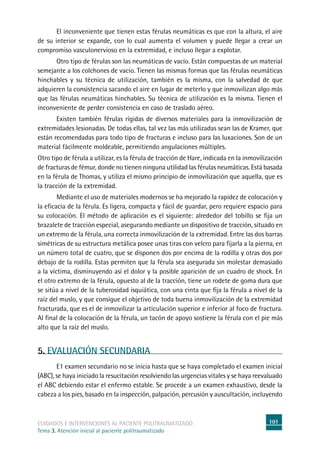 101cuidados e intervenciones al paciente politraumatizado
Tema 3. Atención inicial al paciente politraumatizado
	El inconveniente que tienen estas férulas neumáticas es que con la altura, el aire
de su interior se expande, con lo cual aumenta el volumen y puede llegar a crear un
compromiso vasculonervioso en la extremidad, e incluso llegar a explotar.
	Otro tipo de férulas son las neumáticas de vacío. Están compuestas de un material
semejante a los colchones de vacío. Tienen las mismas formas que las férulas neumáticas
hinchables y su técnica de utilización, también es la misma, con la salvedad de que
adquieren la consistencia sacando el aire en lugar de meterlo y que inmovilizan algo más
que las férulas neumáticas hinchables. Su técnica de utilización es la misma. Tienen el
inconveniente de perder consistencia en caso de traslado aéreo.
	Existen también férulas rígidas de diversos materiales para la inmovilización de
extremidades lesionadas. De todas ellas, tal vez las más utilizadas sean las de Kramer, que
están recomendadas para todo tipo de fracturas e incluso para las luxaciones. Son de un
material fácilmente moldeable, permitiendo angulaciones múltiples.
Otro tipo de férula a utilizar, es la férula de tracción de Hare, indicada en la inmovilización
de fracturas de fémur, donde no tienen ninguna utilidad las férulas neumáticas. Está basada
en la férula de Thomas, y utiliza el mismo principio de inmovilización que aquella, que es
la tracción de la extremidad.
	Mediante el uso de materiales modernos se ha mejorado la rapidez de colocación y
la eficacia de la férula. Es ligera, compacta y fácil de guardar, pero requiere espacio para
su colocación. El método de aplicación es el siguiente: alrededor del tobillo se fija un
brazalete de tracción especial, asegurando mediante un dispositivo de tracción, situado en
un extremo de la férula, una correcta inmovilización de la extremidad. Entre las dos barras
simétricas de su estructura metálica posee unas tiras con velcro para fijarla a la pierna, en
un número total de cuatro, que se disponen dos por encima de la rodilla y otras dos por
debajo de la rodilla. Estas permiten que la férula sea asegurada sin molestar demasiado
a la víctima, disminuyendo así el dolor y la posible aparición de un cuadro de shock. En
el otro extremo de la férula, opuesto al de la tracción, tiene un rodete de goma dura que
se sitúa a nivel de la tuberosidad isquiática, con una cinta que fija la férula a nivel de la
raíz del muslo, y que consigue el objetivo de toda buena inmovilización de la extremidad
fracturada, que es el de inmovilizar la articulación superior e inferior al foco de fractura.
Al final de la colocación de la férula, un tacón de apoyo sostiene la férula con el pie más
alto que la raíz del muslo.
5. EVALUACIÓN SECUNDARIA
	E1 examen secundario no se inicia hasta que se haya completado el examen inicial
(ABC), se haya iniciado la resucitación resolviendo las urgencias vitales y se haya reevaluado
el ABC debiendo estar el enfermo estable. Se procede a un examen exhaustivo, desde la
cabeza a los pies, basado en la inspección, palpación, percusión y auscultación, incluyendo
 