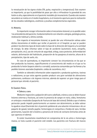102 cuidados e intervenciones al paciente politraumatizado
Tema 3. Atención inicial al paciente politraumatizado
la reevaluación de los signos vitales (TA, pulso, respiración y temperatura). Este examen
es importante, ya que la posibilidad de pasar por alto o infravalorar la gravedad de una
lesión es alta, especialmente en el paciente inestable y/o inconsciente. Cuando este examen
secundario se realiza en el medio hospitalario, es el momento oportuno para la realización
de los estudios radiológicos, analíticos y pruebas complementarias especiales.
A. Historia.
	Es importante recoger información sobre el mecanismo lesional y si es posible sobre
1os antecedentes del paciente, fundamentalmente con relación a alergias, patología previa,
medicación habitual y última comida.
	Con respecto al mecanismo lesional, se puede dar una información valiosa sobre
dichos mecanismos al médico que recibe al paciente en el hospital, ya que se pueden
predecir los distintos tipos de lesión sobre la base de la dirección del impacto y la cantidad
de energía. Se debe informar sobre el tipo de accidente (automóvil, moto, atropello,
precipitación, etc.), uso de cinturón de seguridad, airbag, casco protector, deformidad del
volante, deformación del habitáculo, proyección de los pasajeros al exterior, altura de la
precipitación, tipo de suelo, etc.
	En caso de quemaduras, es importante conocer las circunstancias en las que se
han producido las lesiones, específicamente el conocimiento del medio en el que se ha
producido la lesión (espacio abierto o cerrado), sustancias consumidas por las llamas y las
posibles lesiones asociadas (explosión, caídas de escombros, etc.)
	También se obtendrá información sobre exposición a productos químicos, toxinas
o radiaciones, ya que estos agentes pueden producir una gran variedad de alteraciones
pulmonares, cardíacas o de órganos internos, además de suponer un gran riesgo para el
personal que atiende al paciente.
B. Examen físico.
	 • Cabeza y cara.
	Mediante inspección y palpación del cuero cabelludo, cráneo y cara se deben buscar
lesiones externas y fracturas, así como la presencia de sangre en nariz, oídos, hematoma
en anteojos o mastoideo (sospecha de fractura de base del cráneo). Debido a que el edema
periocular puede impedir posteriormente un examen con detenimiento, se debe valorar
la agudeza visual (haciendo leer al paciente palabras de una solución intravenosa o de un
paquete de gasas), tamaño pupilar, hemorragias en conjuntiva y fondos de saco, heridas
penetrantes, luxación del cristalino y presencia de lentes de contacto (retirarlas antes de
que aparezca el edema).
	Si existe traumatismo maxilofacial sin compromiso de la vía aérea o hemorragia
masiva, se trata cuando el paciente esté estable. Los pacientes con fractura del macizo
 