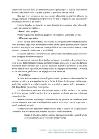 104 cuidados e intervenciones al paciente politraumatizado
Tema 3. Atención inicial al paciente politraumatizado
abdomen en busca de dolor y/o defensa muscular y percutir por si hubiera timpanismo o
matidez. A la auscultación se puede objetivar la presencia o no de ruidos.
	 Hay que tener en cuenta que un examen abdominal normal inicialmente no
excluye una lesión intraabdominal significativa. Por ello es importante una observación y
reevaluación frecuente del mismo.
	Explorar la pelvis presionando las palas ilíacas (antero-posterior y lateralmente) y
el pubis para descartar fracturas.
	 • Periné, recto y vagina.
	Valorar la presencia de sangre, desgarros o hematomas y sangrado uretral.
	 • Músculo-esquelético.
	 Buscar heridas, deformidades, contusiones, etc. Palpar las extremidades buscando
zonas dolorosas, crepitación, movimiento anormal u otros signos que identifiquen fracturas
ocultas. Es muy importante valorar los pulsos periféricos para descartar lesiones vasculares,
así como explorar alteraciones en la sensibilidad.
	Se curarán las heridas y se inmovilizarán las fracturas, valorando los pulsos periféricos
antes y después de la inmovilización.
	Las fracturas de columna dorso-lumbar y/o lesiones neurológicas deben sospecharse
sobre la base de los hallazgos físicos y los mecanismos de lesión. Ante la sospecha de lesión
medular se deberá empezar con el plan de actuación específico (esteroides a altas dosis
dentro de las 8 horas siguientes, metilprednisolona 30 mg/kg en bolo durante 15 minutos,
y a los 45 minutos, perfusión a 5,4 mg/kg/h durante 23 horas).
	 • Neurológico.
	Se debe realizar un examen neurológico completo que comprenda una evaluación
motora y sensitiva y una reevaluación de la Escala de Coma de Glasgow y del tamaño y
reactividad pupilar. Si se produce un deterioro neurológico, hay que volver a reevaluar el
ABC descartando hipoxemia o hipovolemia.
	Las alteraciones sensitivas y/o motoras sugieren lesión medular o de nervios
periféricos, aunque también pueden deberse a isquemia por lesión vascular o síndrome
compartimental.
	 Hay que mantener una completa inmovilización del paciente (de toda la columna)
en todo momento hasta que se excluya lesión espinal, sobre todo cuando se produce la
transferencia del paciente.
	En ésta valoración detallada y sistemática de todo el cuerpo, los Diagnósticos de
Enfermería más usuales que nos podemos encontrar son los siguientes:
-	Riesgo de alteración del intercambio gaseoso relacionado con obstrucción
de la vía aérea baja por retención de secreciones.
 