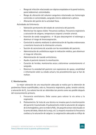105cuidados e intervenciones al paciente politraumatizado
Tema 3. Atención inicial al paciente politraumatizado
-	Riesgo de infección relacionado con objetos empalados en la pared torácica,
pared abdominal, extremidades.
-	Riesgo de alteración del volumen sanguíneo relacionado con hemorragia
contenida en extremidades, sangrado interno abdominal o pélvico.
-	Alteración del patrón de la actividad física.
	Actividades de Enfermería:
-	Valoración permanente del estado de conciencia del paciente.
-	Monitorizar los signos vitales: frecuencia cardíaca. Frecuencia respiratoria
y saturación de oxígeno, temperatura corporal y tensión arterial.
-	Inserción de sonda nasogástrica nº 18 para descomprimir el estómago y
disminuir el riesgo de broncoaspiración.
-	Control de la volemia mediante la administración de líquidos endovenosos
y monitoría horaria de la eliminación urinaria.
-	Succión de secreciones de acuerdo con las necesidades del paciente.
-	Administración de antibióticos según la indicación médica, para disminuir
el riesgo de infección.
-	Administración de toxoide antitetánico.
-	Ayuda al paciente durante la movilización.
-	Curación de heridas; mantenerlas secas y determinar constantemente el
sangrado.
-	Disminuir la ansiedad del paciente con expresiones de apoyo, amabilidad
e información sobre su estado actual y los procedimientos que se han de
realizar.
C. Monitorización.
	La mejor valoración de una resucitación adecuada se realiza por la obtención de
parámetros físicos cuantificables, esto es, frecuencia respiratoria, pulso, tensión arterial,
y saturación de O2
. Los valores han de ser obtenidos tan pronto como sea posible después
del reconocimiento primario.
1. 	 Frecuencia ventilatoria. Debe usarse para valorar la vía aérea y la
respiración.
2. 	Pulsioximetría. Se trata de una técnica no invasiva para la monitorización
del paciente traumatizado. El pulsioxímetro mide la saturación de oxígeno
de la hemoglobina, pero no mide la PaO2
. Un pequeño sensor está situado en
la yema del dedo, lóbulo de la oreja, etc. La mayoría muestran la frecuencia
cardíaca y la saturación de oxígeno. La oxigenación adecuada es reflejo de
 