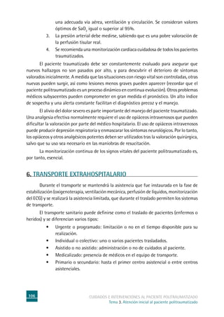 106 cuidados e intervenciones al paciente politraumatizado
Tema 3. Atención inicial al paciente politraumatizado
una adecuada vía aérea, ventilación y circulación. Se consideran valores
óptimos de SaO2
igual o superior al 95%.
3. 	La presión arterial debe medirse, sabiendo que es una pobre valoración de
la perfusión tisular real.
4. 	Se recomienda una monitorización cardíaca cuidadosa de todos los pacientes
traumatizados.
	El paciente traumatizado debe ser constantemente evaluado para asegurar que
nuevos hallazgos no son pasados por alto, y para descubrir el deterioro de síntomas
valorados inicialmente. A medida que las situaciones con riesgo vital son controladas, otras
nuevas pueden surgir, así como lesiones menos graves pueden aparecer (recordar que el
paciente politraumatizado es un proceso dinámico en continua evolución). Otros problemas
médicos subyacentes pueden comprometer en gran medida el pronóstico. Un alto índice
de sospecha y una alerta constante facilitan el diagnóstico precoz y el manejo.
	El alivio del dolor severo es parte importante del manejo del paciente traumatizado.
Una analgesia efectiva normalmente requiere el uso de opiáceos intravenosos que pueden
dificultar la valoración por parte del médico hospitalario. El uso de opiáceos intravenosos
puede producir depresión respiratoria y enmascarar los síntomas neurológicos. Por lo tanto,
los opiáceos y otros analgésicos potentes deben ser utilizados tras la valoración quirúrgica,
salvo que su uso sea necesario en las maniobras de resucitación.
	La monitorización continua de los signos vitales del paciente politraumatizado es,
por tanto, esencial.
	
6. TRANSPORTE EXTRAHOSPITALARIO
	Durante el transporte se mantendrá la asistencia que fue instaurada en la fase de
estabilización (oxigenoterapia, ventilación mecánica, perfusión de líquidos, monitorización
del ECG) y se realizará la asistencia limitada, que durante el traslado permiten los sistemas
de transporte.
	El transporte sanitario puede definirse como el traslado de pacientes (enfermos o
heridos) y se diferencian varios tipos:
•	 Urgente o programado: limitación o no en el tiempo disponible para su
realización.
•	 Individual o colectivo: uno o varios pacientes trasladados.
•	 Asistido o no asistido: administración o no de cuidados al paciente.
•	 Medicalizado: presencia de médicos en el equipo de transporte.
•	 Primario o secundario: hasta el primer centro asistencial o entre centros
asistenciales.
 