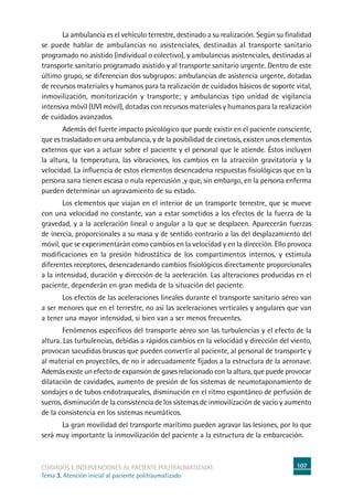 107cuidados e intervenciones al paciente politraumatizado
Tema 3. Atención inicial al paciente politraumatizado
	La ambulancia es el vehículo terrestre, destinado a su realización. Según su finalidad
se puede hablar de ambulancias no asistenciales, destinadas al transporte sanitario
programado no asistido (individual o colectivo), y ambulancias asistenciales, destinadas al
transporte sanitario programado asistido y al transporte sanitario urgente. Dentro de este
último grupo, se diferencian dos subgrupos: ambulancias de asistencia urgente, dotadas
de recursos materiales y humanos para la realización de cuidados básicos de soporte vital,
inmovilización, monitorización y transporte; y ambulancias tipo unidad de vigilancia
intensiva móvil (UVI móvil), dotadas con recursos materiales y humanos para la realización
de cuidados avanzados.
	Además del fuerte impacto psicológico que puede existir en el paciente consciente,
que es trasladado en una ambulancia, y de la posibilidad de cinetosis, existen unos elementos
externos que van a actuar sobre el paciente y el personal que le atiende. Éstos incluyen
la altura, la temperatura, las vibraciones, los cambios en la atracción gravitatoria y la
velocidad. La influencia de estos elementos desencadena respuestas fisiológicas que en la
persona sana tienen escasa o nula repercusión ,y que, sin embargo, en la persona enferma
pueden determinar un agravamiento de su estado.
	Los elementos que viajan en el interior de un transporte terrestre, que se mueve
con una velocidad no constante, van a estar sometidos a los efectos de la fuerza de la
gravedad, y a la aceleración lineal o angular a la que se desplacen. Aparecerán fuerzas
de inercia, proporcionales a su masa y de sentido contrario a las del desplazamiento del
móvil, que se experimentarán como cambios en la velocidad y en la dirección. Ello provoca
modificaciones en la presión hidrostática de los compartimentos internos, y estimula
diferentes receptores, desencadenando cambios fisiológicos directamente proporcionales
a la intensidad, duración y dirección de la aceleración. Las alteraciones producidas en el
paciente, dependerán en gran medida de la situación del paciente.
	Los efectos de las aceleraciones lineales durante el transporte sanitario aéreo van
a ser menores que en el terrestre, no así las aceleraciones verticales y angulares que van
a tener una mayor intensidad, si bien van a ser menos frecuentes.
	 Fenómenos específicos del transporte aéreo son las turbulencias y el efecto de la
altura. Las turbulencias, debidas a rápidos cambios en la velocidad y dirección del viento,
provocan sacudidas bruscas que pueden convertir al paciente, al personal de transporte y
al material en proyectiles, de no ir adecuadamente fijados a la estructura de la aeronave.
Además existe un efecto de expansión de gases relacionado con la altura, que puede provocar
dilatación de cavidades, aumento de presión de los sistemas de neumotaponamiento de
sondajes o de tubos endotraqueales, disminución en el ritmo espontáneo de perfusión de
sueros, disminución de la consistencia de los sistemas de inmovilización de vacío y aumento
de la consistencia en los sistemas neumáticos.
	La gran movilidad del transporte marítimo pueden agravar las lesiones, por lo que
será muy importante la inmovilización del paciente a la estructura de la embarcación.
 