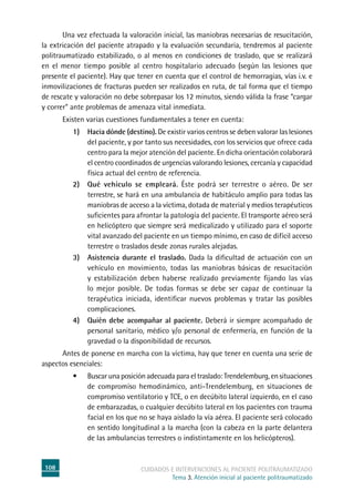 108 cuidados e intervenciones al paciente politraumatizado
Tema 3. Atención inicial al paciente politraumatizado
	Una vez efectuada la valoración inicial, las maniobras necesarias de resucitación,
la extricación del paciente atrapado y la evaluación secundaria, tendremos al paciente
politraumatizado estabilizado, o al menos en condiciones de traslado, que se realizará
en el menor tiempo posible al centro hospitalario adecuado (según las lesiones que
presente el paciente). Hay que tener en cuenta que el control de hemorragias, vías i.v. e
inmovilizaciones de fracturas pueden ser realizados en ruta, de tal forma que el tiempo
de rescate y valoración no debe sobrepasar los 12 minutos, siendo válida la frase “cargar
y correr” ante problemas de amenaza vital inmediata.
	Existen varias cuestiones fundamentales a tener en cuenta:
1)	 Hacia dónde (destino). De existir varios centros se deben valorar las lesiones
del paciente, y por tanto sus necesidades, con los servicios que ofrece cada
centro para la mejor atención del paciente. En dicha orientación colaborará
el centro coordinados de urgencias valorando lesiones, cercanía y capacidad
física actual del centro de referencia.
2)	 Qué vehículo se empleará. Éste podrá ser terrestre o aéreo. De ser
terrestre, se hará en una ambulancia de habitáculo amplio para todas las
maniobras de acceso a la víctima, dotada de material y medios terapéuticos
suficientes para afrontar la patología del paciente. El transporte aéreo será
en helicóptero que siempre será medicalizado y utilizado para el soporte
vital avanzado del paciente en un tiempo mínimo, en caso de difícil acceso
terrestre o traslados desde zonas rurales alejadas.
3)	 Asistencia durante el traslado. Dada la dificultad de actuación con un
vehículo en movimiento, todas las maniobras básicas de resucitación
y estabilización deben haberse realizado previamente fijando las vías
lo mejor posible. De todas formas se debe ser capaz de continuar la
terapéutica iniciada, identificar nuevos problemas y tratar las posibles
complicaciones.
4)	 Quién debe acompañar al paciente. Deberá ir siempre acompañado de
personal sanitario, médico y/o personal de enfermería, en función de la
gravedad o la disponibilidad de recursos.
	Antes de ponerse en marcha con la víctima, hay que tener en cuenta una serie de
aspectos esenciales:
•	 Buscar una posición adecuada para el traslado: Trendelemburg, en situaciones
de compromiso hemodinámico, anti-Trendelemburg, en situaciones de
compromiso ventilatorio y TCE, o en decúbito lateral izquierdo, en el caso
de embarazadas, o cualquier decúbito lateral en los pacientes con trauma
facial en los que no se haya aislado la vía aérea. El paciente será colocado
en sentido longitudinal a la marcha (con la cabeza en la parte delantera
de las ambulancias terrestres o indistintamente en los helicópteros).
 