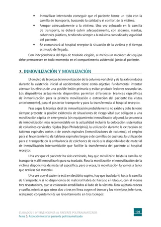 109cuidados e intervenciones al paciente politraumatizado
Tema 3. Atención inicial al paciente politraumatizado
•	 Inmovilizar intentando conseguir que el paciente forme un todo con la
camilla de transporte, buscando la calidad y el confort de la víctima.
•	 Arropar adecuadamente a la víctima. Una vez colocado en la camilla
de transporte, se deberá cubrir adecuadamente, con sábanas, mantas,
cobertores plásticos, tendiendo siempre a la máxima comodidad y seguridad
del paciente.
•	 Se comunicará al hospital receptor la situación de la víctima y el tiempo
estimado de llegada.
	Con independencia del tipo de traslado elegido, al menos un miembro del equipo
debe permanecer en todo momento en el compartimento asistencial junto al paciente.
7. INMOVILIZACIÓN Y MOVILIZACIÓN
	El empleo de técnicas de inmovilización de la columna vertebral y de las extremidades
durante la asistencia inicial al accidentado tiene como objetivo fundamental intentar
atenuar los efectos de una posible lesión primaria y evitar producir lesiones secundarias.
Los dispositivos actualmente disponibles permiten diferenciar técnicas específicas
de inmovilización para la primera movilización o extracción del paciente (ya vistas
anteriormente), para el posterior transporte y para la transferencia al hospital receptor.
	Pese a que la técnica ideal de inmovilización probablemente no existe y debe tenerse
siempre presente la posible existencia de situaciones de riesgo vital que obliguen a una
movilización rápida de emergencia (sin equipamiento inmovilizador alguno), la secuencia
de inmovilización más recomendable en la actualidad incluiría la colocación sistemática
de collarines cervicales rígidos (tipo Philadelphia), la utilización durante la extracción de
tableros espinales cortos o de corsés espinales (inmovilizadores de columna), el empleo
para el levantamiento de tableros espinales largos o de camillas de cuchara, la utilización
para el transporte en la ambulancia de colchones de vacío y la disponibilidad de material
de inmovilización intercambiable que facilite la transferencia del paciente al hospital
receptor.
	Una vez que el paciente ha sido extricado, hay que movilizarlo hasta la camilla de
transporte y allí inmovilizarlo para su traslado. Para la movilización e inmovilización de la
víctima disponemos de material específico, pero a veces, la movilización la vamos a tener
que realizar sin material.
	Una vez que el paciente está en decúbito supino, hay que trasladarlo hasta la camilla
de transporte, y si no disponemos de material habrá de hacerse en bloque, con al menos
tres rescatadores, que se colocarán arrodillados al lado de la víctima. Uno sujetará cabeza
y cuello, mientras que otros dos o tres en línea cogen el tronco y los miembros inferiores,
realizando conjuntamente un levantamiento en tres tiempos:
 