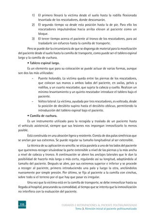 110 cuidados e intervenciones al paciente politraumatizado
Tema 3. Atención inicial al paciente politraumatizado
1)	El primero llevará la víctima desde el suelo hasta la rodilla flexionada
levantada de los rescatadores, donde descansarán.
2)	El segundo tiempo va desde esta posición hasta la de pie. Para ello los
rescatadores impulsándose hacia arriba elevan al paciente como un
bloque.
3)	El tercer tiempo acerca el paciente al tronco de los rescatadores, para así
trasladarle sin esfuerzo hasta la camilla de transporte.
	Pero se puede dar la circunstancia de que se disponga de material para la movilización
del paciente desde el suelo hasta la camilla de transporte, como puede ser el tablero espinal
largo y la camilla de cuchara.
	 • Tablero espinal largo.
	Es un elemento que para su colocación se puede actuar de varias formas, aunque
son dos las más utilizadas:
-	Puente holandés. La víctima queda entre las piernas de los rescatadores,
que colocan sus manos a ambos lados del paciente, en axilas, pelvis y
rodillas, y un cuarto rescatador, que sujeta la cabeza y cuello. Realizan un
mínimo levantamiento y un quinto rescatador introduce el tablero bajo el
paciente.
-	Volteo lateral. La víctima, ayudada por tres rescatadores, es volteada, desde
la posición de decúbito supino hasta el decúbito oblicuo, permitiendo la
introducción del tablero espinal bajo el paciente.
	 • Camilla de cuchara.
	Es un instrumento utilizado para la recogida y traslado de un paciente hasta
el vehículo asistencial, siempre que sus lesiones nos impongan inmovilizarlo lo menos
posible.
	Está construida en una aleación ligera y resistente. Consta de dos palas simétricas que
se anclan por sus extremos. Se puede regular su tamaño longitudinal al ser extensible.
	La técnica de su aplicación es sencilla: se sitúa paralela a uno de los lados del paciente
que queremos recoger situándose la parte extensible a nivel de las piernas y la más ancha
a nivel de cabeza y tronco. A continuación se abren los anclajes laterales que le dan la
posibilidad de hacerla más larga o más corta, regulando así su longitud, adaptándola al
tamaño del paciente. Después se abre, por sus extremos superior e inferior y se procede
a recoger al paciente, primero introduciendo una pala y luego la otra, anclándolos
nuevamente por simple presión. Por último, se fija al paciente a la camilla con cinchas,
sobre todo si el terreno por el que hay que pasar es irregular.
	Una vez que la víctima está en la camilla de transporte, se debe inmovilizar hasta su
llegada al hospital, procurando su comodidad, al tiempo que se intenta que la inmovilización
no interfiera con la evaluación del paciente.
 