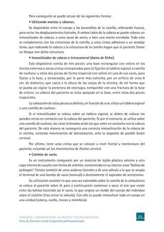 111cuidados e intervenciones al paciente politraumatizado
Tema 3. Atención inicial al paciente politraumatizado
	Para conseguirlo se puede actuar de las siguientes formas:
	 • Utilizando mantas y sábanas.
	Se dispondrán entre el cuerpo y las barandillas de la camilla, rellenando huecos,
para evitar los desplazamientos laterales. A ambos lados de la cabeza se puede colocar un
inmovilizador de cabeza, o unos sacos de arena, o bien una manta enrollada. Todo esto
se complementa con los cinturones de la camilla, y unas cintas adhesivas o un vendaje
tenso, que rodeando la cabeza y la estructura de la camilla hagan que el paciente forme
un bloque con dicha estructura.
	 • Inmovilizador de cabeza o tetracameral (dama de Elche).
	Este dispositivo consta de tres piezas: una base rectangular con velcro en los
tercios externos y varias cintas incorporadas para la fijación al tablero espinal o camilla
de cuchara; y otras dos piezas de forma trapecial con velcro en una de sus caras, para
fijarse a la base, y atravesadas, por la parte más estrecha, por un orificio de unos 8
cm. de diámetro, que caerá a la altura de las orejas de la víctima, de tal forma que
se pueda así vigilar la presencia de otorragia, compatible con una fractura de la base
de cráneo. La cabeza del paciente se sitúa apoyada en la base, entre estas dos piezas
trapeciales.
	La colocación de estas piezas es distinta, en función de si se utiliza un tablero espinal
o una camilla de cuchara.
	Si el inmovilizador se coloca sobre un tablero espinal, se deben de colocar las
paredes rectas en contacto con la cabeza del paciente. Si por el contrario, se utiliza sobre
una camilla de cuchara, las caras inclinadas serán las que estén en contacto con la cabeza
del paciente. De esta manera se conseguirá una correcta inmovilización de la cabeza de
la víctima, evitando movimientos de lateralización, ante la sospecha de posible lesión
cervical.
	Por último, tiene unas cintas que se colocan a nivel frontal y mentoniano del
paciente, evitando así los movimientos de flexión cervical.
	 • Colchón de vacío.
	Es un instrumento compuesto por un material de tejido plástico externo y otra
capa interna de caucho con forma de colchón, conteniendo en su interior unas “bolitas de
poliespán”. Consta también de unos asideros laterales y de una válvula a la que se acopla
el terminal de una bomba de vacío (manual) o directamente el aspirador de secreciones.
	Su utilización consiste en que una vez extendido sobre la camilla de la ambulancia
se coloca al paciente sobre él, para a continuación comenzar a sacar el aire que existe
entre las bolitas haciendo así el vacío, lo que origina un molde del cuerpo del individuo
sobre el colchón (tras cerrar la válvula). Con ello se puede inmovilizar todo el cuerpo en
una unidad (cabeza, cuello, tronco y miembros).
 