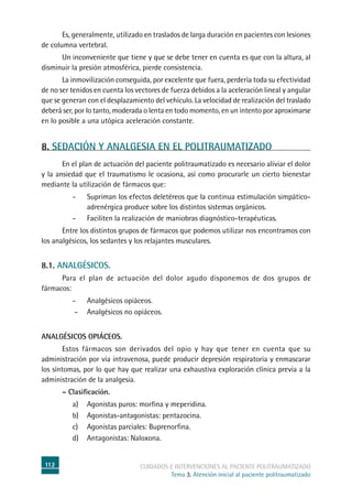 112 cuidados e intervenciones al paciente politraumatizado
Tema 3. Atención inicial al paciente politraumatizado
	Es, generalmente, utilizado en traslados de larga duración en pacientes con lesiones
de columna vertebral.
	Un inconveniente que tiene y que se debe tener en cuenta es que con la altura, al
disminuir la presión atmosférica, pierde consistencia.
	La inmovilización conseguida, por excelente que fuera, perdería toda su efectividad
de no ser tenidos en cuenta los vectores de fuerza debidos a la aceleración lineal y angular
que se generan con el desplazamiento del vehículo. La velocidad de realización del traslado
deberá ser, por lo tanto, moderada o lenta en todo momento, en un intento por aproximarse
en lo posible a una utópica aceleración constante.
8. SEDACIÓN Y ANALGESIA EN EL POLITRAUMATIZADO
	En el plan de actuación del paciente politraumatizado es necesario aliviar el dolor
y la ansiedad que el traumatismo le ocasiona, así como procurarle un cierto bienestar
mediante la utilización de fármacos que:
-	Supriman los efectos deletéreos que la continua estimulación simpático-
adrenérgica produce sobre los distintos sistemas orgánicos.
-	 Faciliten la realización de maniobras diagnóstico-terapéuticas.
	Entre los distintos grupos de fármacos que podemos utilizar nos encontramos con
los analgésicos, los sedantes y los relajantes musculares.
8.1. Analgésicos.
	Para el plan de actuación del dolor agudo disponemos de dos grupos de
fármacos:
-	Analgésicos opiáceos.
-	Analgésicos no opiáceos.
Analgésicos opiáceos.
	Estos fármacos son derivados del opio y hay que tener en cuenta que su
administración por vía intravenosa, puede producir depresión respiratoria y enmascarar
los síntomas, por lo que hay que realizar una exhaustiva exploración clínica previa a la
administración de la analgesia.
	 – Clasificación.
a) 	Agonistas puros: morfina y meperidina.
b) 	Agonistas-antagonistas: pentazocina.
c) 	Agonistas parciales: Buprenorfina.
d) 	Antagonistas: Naloxona.
 