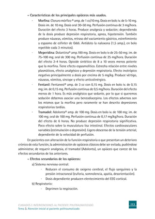 113cuidados e intervenciones al paciente politraumatizado
Tema 3. Atención inicial al paciente politraumatizado
	 – Características de los principales opiáceos más usados.
·	 Morfina: Cloruro mórfico ® amp. de 1 cc/10 mg. Dosis en bolo iv. de 5-10 mg.
Dosis im. de 10 mg. Dosis oral 30-50 mg. Perfusión continua de 3 mg/hora.
Duración del efecto 3 horas. Produce analgesia y sedación; dependiendo
de la dosis produce depresión respiratoria, apnea, hipotensión. También
produce náuseas, vómitos, retraso del vaciamiento gástrico, estreñimiento
y espasmo de esfínter de Oddi. Antídoto la naloxona (1,5 amp.), en bolo
repetible cada 3 minutos).
·	 Meperidina: Dolantina® amp.100 mg. Dosis en bolo iv de 25-50 mg; im. de
75-100 mg; oral de 300 mg. Perfusión continua de 25 mg/hora. Duración
del efecto 2-4 horas. Opioide sintético de 8 a 10 veces menos potente
que la morfina. Tiene efecto espasmolítico. Estrecha relación entre niveles
plasmáticos, efecto analgésico y depresión respiratoria. Efecto inotrópico
negativo principalmente a dosis por encima de 5 mg/kg. Produce vértigo,
náuseas, vómitos, síncope y efecto anticolinérgico.
·	 Fentanil: Fentanest® amp. de 3 cc con 0,15 mg. Dosis en bolo iv. de 0,15
mg; im. de 0,15 mg. Perfusión continua de 0,5 mg/hora. Duración del efecto
menos de 1 hora. Es más analgésico que sedante, por lo que si queremos
sedación debemos asociar una benzodiacepina. Los efectos adversos son
los mismos que la morfina pero raramente se han descrito depresiones
respiratorias tardías.
·	 Tramadol: Adolonta® amp. de 100 mg. Dosis en bolo iv. de 100 mg; im. de
100 mg; oral de 100 mg. Perfusión continua de 0,17 mg/kg/hora. Duración
del efecto de 6 horas. No produce depresión respiratoria significativa.
Poco efecto sobre la musculatura lisa intestinal. Efectos cardiovasculares
variables (estimulación o depresión). Ligero descenso de la tensión arterial,
dependiente de la velocidad de perfusión.
	En pacientes con alteración de la función respiratoria o que presentan un deterioro
crónico de esta función, la administración de opiáceos clásicos debe ser evitada, pudiéndose
administrar, de requerir analgesia, el tramadol (Adolonta), un opiáceo que carece de los
efectos secundarios de los anteriores.
	 – Efectos secundarios de los opiáceos:
a) Sistema nervioso central:
·	Reducen el consumo de oxígeno cerebral, el flujo sanguíneo y la
presión intracraneal (euforia, somnolencia, apatía, desorientación).
·	Dosis dependiente producen elentecimiento del EEG cortical.
b) Respiratorio:
·	Deprimen la respiración.
 