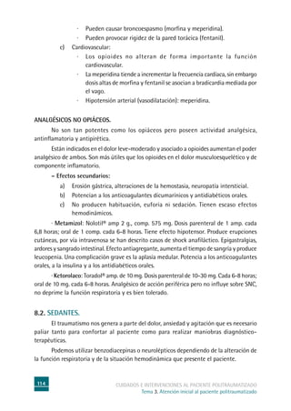 114 cuidados e intervenciones al paciente politraumatizado
Tema 3. Atención inicial al paciente politraumatizado
·	Pueden causar broncoespasmo (morfina y meperidina).
·	Pueden provocar rigidez de la pared torácica (fentanil).
c)	Cardiovascular:
·	Los opioides no alteran de forma importante la función
cardiovascular.
·	La meperidina tiende a incrementar la frecuencia cardíaca, sin embargo
dosis altas de morfina y fentanil se asocian a bradicardia mediada por
el vago.
·	 Hipotensión arterial (vasodilatación): meperidina.
	
Analgésicos no opiáceos.
	No son tan potentes como los opiáceos pero poseen actividad analgésica,
antinflamatoria y antipirética.
	Están indicados en el dolor leve-moderado y asociado a opioides aumentan el poder
analgésico de ambos. Son más útiles que los opioides en el dolor musculoesquelético y de
componente inflamatorio.
	 – Efectos secundarios:
a)	Erosión gástrica, alteraciones de la hemostasia, neuropatía intersticial.
b)	Potencian a los anticoagulantes dicumarínicos y antidiabéticos orales.
c)	No producen habituación, euforia ni sedación. Tienen escaso efectos
hemodinámicos.
· Metamizol: Nolotil® amp 2 g., comp. 575 mg. Dosis parenteral de 1 amp. cada
6,8 horas; oral de 1 comp. cada 6-8 horas. Tiene efecto hipotensor. Produce erupciones
cutáneas, por vía intravenosa se han descrito casos de shock anafiláctico. Epigastralgias,
ardores y sangrado intestinal. Efecto antiagregante, aumenta el tiempo de sangría y produce
leucopenia. Una complicación grave es la aplasia medular. Potencia a los anticoagulantes
orales, a la insulina y a los antidiabéticos orales.
· Ketorolaco: Toradol® amp. de 10 mg. Dosis parenteral de 10-30 mg. Cada 6-8 horas;
oral de 10 mg. cada 6-8 horas. Analgésico de acción periférica pero no influye sobre SNC,
no deprime la función respiratoria y es bien tolerado.
8.2. Sedantes.
	El traumatismo nos genera a parte del dolor, ansiedad y agitación que es necesario
paliar tanto para confortar al paciente como para realizar maniobras diagnóstico-
terapéuticas.
	Podemos utilizar benzodiacepinas o neurolépticos dependiendo de la alteración de
la función respiratoria y de la situación hemodinámica que presente el paciente.
 
