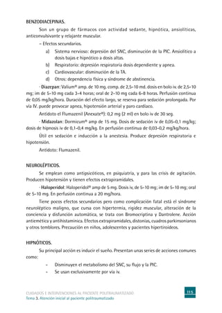 115cuidados e intervenciones al paciente politraumatizado
Tema 3. Atención inicial al paciente politraumatizado
Benzodiacepinas.
	Son un grupo de fármacos con actividad sedante, hipnótica, ansiolíticas,
anticonvulsivante y relajante muscular.
	 – Efectos secundarios.
a)	Sistema nervioso: depresión del SNC, disminución de la PIC. Ansiolítico a
dosis bajas e hipnótico a dosis altas.
b)	Respiratorio: depresión respiratoria dosis dependiente y apnea.
c)	Cardiovascular: disminución de la TA.
d)	Otros: dependencia física y síndrome de abstinencia.
	 · Diazepan: Valium® amp. de 10 mg. comp. de 2,5-10 md. dosis en bolo iv. de 2,5-10
mg; im de 5-10 mg cada 3-4 horas; oral de 2-10 mg cada 6-8 horas. Perfusión continua
de 0,05 mg/kg/hora. Duración del efecto largo, se reserva para sedación prolongada. Por
vía iv. puede provocar apnea, hipotensión arterial y paro cardíaco.
	Antídoto el Flumazenil (Anexate®): 0,2 mg (2 ml) en bolo iv de 30 seg.
	 · Midazolan: Dormicum® amp de 15 mg. Dosis de sedación iv de 0,05-0,1 mg/kg;
dosis de hipnosis iv de 0,1-0,4 mg/kg. En perfusión continua de 0,03-0,2 mg/kg/hora.
	 Útil en sedación e inducción a la anestesia. Produce depresión respiratoria e
hipotensión.
	Antídoto: Flumazenil.
Neurolépticos.
	Se emplean como antipsicóticos, en psiquiatría, y para las crisis de agitación.
Producen hipotensión y tienen efectos extrapiramidales.
	 · Haloperidol: Haloperidol® amp de 5 mg. Dosis iv, de 5-10 mg; im de 5-10 mg; oral
de 5-10 mg. En perfusión continua a 20 mg/hora.
	Tiene pocos efectos secundarios pero como complicación fatal está el síndrome
neuroléptico maligno, que cursa con hipertermia, rigidez muscular, alteración de la
conciencia y disfunción automática, se trata con Bromocriptina y Dantrolene. Acción
antiemética y antihistamínica. Efectos extrapiramidales, distonías, cuadros parkinsonianos
y otros temblores. Precaución en niños, adolescentes y pacientes hipertiroideos.
Hipnóticos.
	Su principal acción es inducir el sueño. Presentan unas series de acciones comunes
como:
-	Disminuyen el metabolismo del SNC, su flujo y la PIC.
-	Se usan exclusivamente por vía iv.
 
