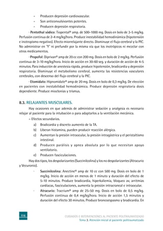 116 cuidados e intervenciones al paciente politraumatizado
Tema 3. Atención inicial al paciente politraumatizado
-	Producen depresión cardiovascular.
-	Son anticonvulsivantes potentes.
-	Producen depresión respiratoria.
	 · Pentothal sódico: Tiopental® amp. de 500-1000 mg. Dosis en bolo de 3-5 mg/kg.
Perfusión continua de 2-4 mg/kg/hora. Produce inestabilidad hemodinámica (hipotensión
e inotropismo negativo). Efecto miorrelajante directo. Disminuye el flujo cerebral y la PIC.
No administrar en ˝Y˝ ni prefundir por la misma vía que los inotrópicos ni mezclar con
otros medicamentos.
	 · Propofol: Diprivan® amp de 20 cc con 200 mg. Dosis en bolo de 2 mg/kg. Perfusión
continua de 3-10 mg/kg/hora. Inicio de acción en 30-60 seg. y duración de acción de 4-5
minutos. Para inducción de anestesia rápida, produce hipotensión, bradicardia y depresión
respiratoria. Disminuye el metabolismo cerebral, aumenta las resistencias vasculares
cerebrales, con descenso del flujo cerebral y la PIC.
	 · Etomidato: Hipnomidate® amp de 20 mg. Dosis en bolo de 0,3 mg/kg. De elección
en pacientes con inestabilidad hemodinámica. Produce depresión respiratoria dosis
dependiente. Produce mioclonías y trismus.
8.3. Relajantes musculares.
	 Hay ocasiones en que además de administrar sedación y analgesia es necesario
relajar al paciente para la intubación o para adaptarlos a la ventilación mecánica.
	 – Efectos secundarios.
a) 	 Bradicardia y discreto aumento de la TA.
b) 	Liberan histamina, pueden producir reacción alérgica.
c) 	Aumentan la presión intraocular, la presión intragástrica y el peristaltismo
intestinal.
d) 	Producen parálisis y apnea absoluta por lo que necesitan apoyo
ventilatorio.
e)	Producen fasciculaciones.
	 Hay dos tipos, los despolarizantes (Succinilcolina) y los no despolarizantes (Atracurio
y Vecuronio).
·	 Succinilcolina: Anectine® amp de 10 cc con 500 mg. Dosis en bolo de 1
mg/kg. Inicio de acción en menos de 1 minuto y duración del efecto de
5-10 minutos. Produce bradicardia, hiperkaliemia, bloqueo av, arritmias
cardíacas, fasciculaciones, aumenta la presión intracraneal e intraocular.
·	 Atracurio: Tracrium® amp de 25-50 mg. Dosis en bolo de 0,5 mg/kg.
Perfusión continua de 0,4 mg/kg/hora. Inicio de acción 1,5 minutos y
duración del efecto 30 minutos. Produce broncoespasmo y bradicardia. En
 