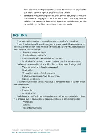 117cuidados e intervenciones al paciente politraumatizado
Tema 3. Atención inicial al paciente politraumatizado
raras ocasiones puede provocar la aparición de convulsiones en pacientes
con edema cerebral, hipoxia, encefalitis viral y uremia.
· 	 Vecuronio: Norcuron® amp de 4 mg. Dosis en bolo de 0,2 mg/kg. Perfusión
continua de 60 mcg/kg/hora. Inicio de acción a los 2 minutos y duración
del efecto de 20 minutos. Tiene escasa repercusión hemodinámica, en caso
de insuficiencia hepática o renal aumenta su vida media.
Resumen
El paciente politraumatizado, es aquel con más de una lesión traumática.
El plan de actuación del traumatizado grave requiere una rápida valoración de las
lesiones y la instauración de las medidas adecuadas de soporte vital. Éste proceso se
llama atención inicial e incluye:
-	 Examen o valoración inicial.
-	 Reanimación o resucitación.
-	Examen o valoración secundaria (cabeza a pies).
-	Monitorización continua postresucitación y reevaluación permanente.
En el examen o valoración inicial se identifica las situaciones de riesgo vital:
-	Vía aérea y control de la columna cervical.
-	Respiración.
-	Circulación y control de la hemorragia.
-	Evaluación neurológica. Nivel de conciencia.
-	Exponer las lesiones.
El examen secundario no se inicia hasta que se haya completado el examen inicial,
y ésta comprende:
-	 Historia.
-	Examen físico.
-	Monitorización.
En el plan de actuación del paciente politraumatizado es necesario aliviar el dolor
y la ansiedad que el traumatismo le ocasiona, mediante la administración de:
-	 Analgésicos.
-	 Sedantes.
-	 Relajantes musculares.
 