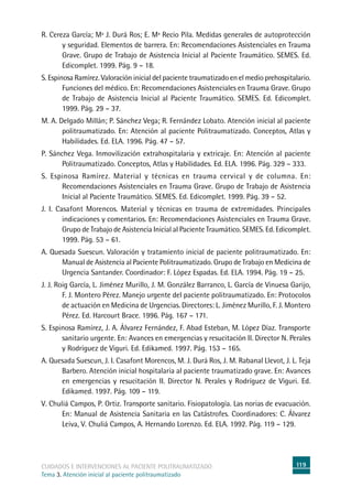 119cuidados e intervenciones al paciente politraumatizado
Tema 3. Atención inicial al paciente politraumatizado
R. Cereza García; Mª J. Durá Ros; E. Mª Recio Pila. Medidas generales de autoprotección
y seguridad. Elementos de barrera. En: Recomendaciones Asistenciales en Trauma
Grave. Grupo de Trabajo de Asistencia Inicial al Paciente Traumático. SEMES. Ed.
Edicomplet. 1999. Pág. 9 – 18.
S. Espinosa Ramírez. Valoración inicial del paciente traumatizado en el medio prehospitalario.
Funciones del médico. En: Recomendaciones Asistenciales en Trauma Grave. Grupo
de Trabajo de Asistencia Inicial al Paciente Traumático. SEMES. Ed. Edicomplet.
1999. Pág. 29 – 37.
M. A. Delgado Millán; P. Sánchez Vega; R. Fernández Lobato. Atención inicial al paciente
politraumatizado. En: Atención al paciente Politraumatizado. Conceptos, Atlas y
Habilidades. Ed. ELA. 1996. Pág. 47 – 57.
P. Sánchez Vega. Inmovilización extrahospitalaria y extricaje. En: Atención al paciente
Politraumatizado. Conceptos, Atlas y Habilidades. Ed. ELA. 1996. Pág. 329 – 333.
S. Espinosa Ramírez. Material y técnicas en trauma cervical y de columna. En:
Recomendaciones Asistenciales en Trauma Grave. Grupo de Trabajo de Asistencia
Inicial al Paciente Traumático. SEMES. Ed. Edicomplet. 1999. Pág. 39 – 52.
J. I. Casafont Morencos. Material y técnicas en trauma de extremidades. Principales
indicaciones y comentarios. En: Recomendaciones Asistenciales en Trauma Grave.
Grupo de Trabajo de Asistencia Inicial al Paciente Traumático. SEMES. Ed. Edicomplet.
1999. Pág. 53 – 61.
A. Quesada Suescun. Valoración y tratamiento inicial de paciente politraumatizado. En:
Manual de Asistencia al Paciente Politraumatizado. Grupo de Trabajo en Medicina de
Urgencia Santander. Coordinador: F. López Espadas. Ed. ELA. 1994. Pág. 19 – 25.
J. J. Roig García, L. Jiménez Murillo, J. M. González Barranco, L. García de Vinuesa Garijo,
F. J. Montero Pérez. Manejo urgente del paciente politraumatizado. En: Protocolos
de actuación en Medicina de Urgencias. Directores: L. Jiménez Murillo, F. J. Montero
Pérez. Ed. Harcourt Brace. 1996. Pág. 167 – 171.
S. Espinosa Ramírez, J. A. Álvarez Fernández, F. Abad Esteban, M. López Díaz. Transporte
sanitario urgente. En: Avances en emergencias y resucitación II. Director N. Perales
y Rodríguez de Viguri. Ed. Edikamed. 1997. Pág. 153 – 165.
A. Quesada Suescun, J. I. Casafont Morencos, M. J. Durá Ros, J. M. Rabanal Llevot, J. L. Teja
Barbero. Atención inicial hospitalaria al paciente traumatizado grave. En: Avances
en emergencias y resucitación II. Director N. Perales y Rodríguez de Viguri. Ed.
Edikamed. 1997. Pág. 109 – 119.
V. Chuliá Campos, P. Ortiz. Transporte sanitario. Fisiopatología. Las norias de evacuación.
En: Manual de Asistencia Sanitaria en las Catástrofes. Coordinadores: C. Álvarez
Leiva, V. Chuliá Campos, A. Hernando Lorenzo. Ed. ELA. 1992. Pág. 119 – 129.
 