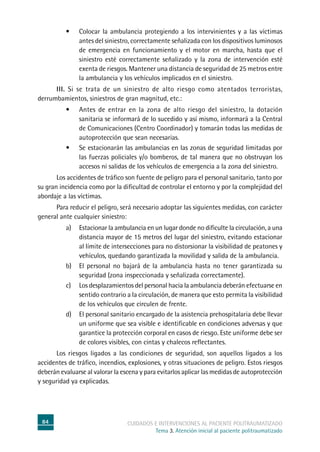 84 cuidados e intervenciones al paciente politraumatizado
Tema 3. Atención inicial al paciente politraumatizado
•	 Colocar la ambulancia protegiendo a los intervinientes y a las víctimas
antes del siniestro, correctamente señalizada con los dispositivos luminosos
de emergencia en funcionamiento y el motor en marcha, hasta que el
siniestro esté correctamente señalizado y la zona de intervención esté
exenta de riesgos. Mantener una distancia de seguridad de 25 metros entre
la ambulancia y los vehículos implicados en el siniestro.
	 III. Si se trata de un siniestro de alto riesgo como atentados terroristas,
derrumbamientos, siniestros de gran magnitud, etc.:
•	 Antes de entrar en la zona de alto riesgo del siniestro, la dotación
sanitaria se informará de lo sucedido y así mismo, informará a la Central
de Comunicaciones (Centro Coordinador) y tomarán todas las medidas de
autoprotección que sean necesarias.
•	 Se estacionarán las ambulancias en las zonas de seguridad limitadas por
las fuerzas policiales y/o bomberos, de tal manera que no obstruyan los
accesos ni salidas de los vehículos de emergencia a la zona del siniestro.
	Los accidentes de tráfico son fuente de peligro para el personal sanitario, tanto por
su gran incidencia como por la dificultad de controlar el entorno y por la complejidad del
abordaje a las víctimas.
	Para reducir el peligro, será necesario adoptar las siguientes medidas, con carácter
general ante cualquier siniestro:
a)	Estacionar la ambulancia en un lugar donde no dificulte la circulación, a una
distancia mayor de 15 metros del lugar del siniestro, evitando estacionar
al límite de intersecciones para no distorsionar la visibilidad de peatones y
vehículos, quedando garantizada la movilidad y salida de la ambulancia.
b)	El personal no bajará de la ambulancia hasta no tener garantizada su
seguridad (zona inspeccionada y señalizada correctamente).
c)	Los desplazamientos del personal hacia la ambulancia deberán efectuarse en
sentido contrario a la circulación, de manera que esto permita la visibilidad
de los vehículos que circulen de frente.
d)	El personal sanitario encargado de la asistencia prehospitalaria debe llevar
un uniforme que sea visible e identificable en condiciones adversas y que
garantice la protección corporal en casos de riesgo. Este uniforme debe ser
de colores visibles, con cintas y chalecos reflectantes.
	Los riesgos ligados a las condiciones de seguridad, son aquellos ligados a los
accidentes de tráfico, incendios, explosiones, y otras situaciones de peligro. Estos riesgos
deberán evaluarse al valorar la escena y para evitarlos aplicar las medidas de autoprotección
y seguridad ya explicadas.
 
