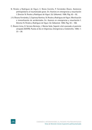 120 cuidados e intervenciones al paciente politraumatizado
Tema 3. Atención inicial al paciente politraumatizado
N. Perales y Rodríguez de Viguri, E. Renes Carreño, P. Fernández Álvaro. Asistencia
prehospitalaria al traumatizado grave. En: Avances en emergencias y resucitación
I. Director N. Perales y Rodríguez de Viguri. Ed. Edikamed. 1996. Pág. 65 – 92.
J. A. Álvarez Fernández, S. Espinosa Ramírez, N. Perales y Rodríguez de Viguri. Movilización
e inmovilización de accidentados. En: Avances en emergencias y resucitación I.
Director N. Perales y Rodríguez de Viguri. Ed. Edikamed. 1996. Pág. 93 – 108.
C. Álvarez Leiva, H. Serrano Bermejo, J. Macías Seda. Soporte vital avanzado al paciente
atrapado (SVATR). Puesta al día en Urgencias, Emergencias y Catástrofes. 1999; 1:
23 – 28.
 