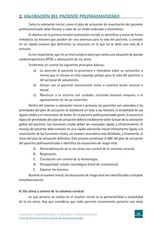 85cuidados e intervenciones al paciente politraumatizado
Tema 3. Atención inicial al paciente politraumatizado
2. VALORACIÓN DEL PACIENTE POLITRAUMATIZADO
	Tanto la valoración inicial, como el plan de actuación de resucitación del paciente
politraumatizado debe llevarse a cabo de un modo ordenado y sistemático.
	El objetivo de la primera revisión (valoración inicial), es identificar y tratar de forma
inmediata las lesiones que pueden ser una amenaza para la vida del paciente, y consiste
en un rápido examen que determine su situación, en la que no se debe usar más de 2
minutos.
	Es tan importante, que no se interrumpirá salvo que exista una situación de parada
cardiorrespiratoria (PCR) u obstrucción de vía aérea.
	Tendremos en cuenta los siguientes principios básicos:
a)	La atención al paciente es prioritaria e inmediata sobre su extracción, a
menos que el retraso en ésta suponga peligro para la vida del paciente o
del personal de salvamento.
b)	Actuar con el paciente inconsciente como si existiera lesión cervical o
dorsal.
c)	Movilizar a la víctima con cuidado, evitando lesiones mayores o el
agravamiento de las ya existentes.
	Dentro del examen o valoración inicial o primaria, los pacientes son valorados y las
prioridades del plan de actuación se establecen en base a sus lesiones, la estabilidad de sus
signos vitales y el mecanismo de lesión. En el paciente politraumatizado grave, la secuencia
lógica de prioridades del plan de actuación deberá establecerse sobre la base de la valoración
global del paciente. Las funciones vitales deben ser evaluadas rápida y eficientemente. El
manejo del paciente debe consistir en una rápida valoración inicial íntimamente ligada a la
resucitación de las funciones vitales, un examen secundario más detallado, y finalmente, el
inicio del plan de actuación definitivo. Este proceso constituye el ABC del plan de actuación
del paciente politraumatizado e identifica las situaciones de riesgo vital:
A.	Permeabilización de la vía aérea con control de la columna cervical.
B.	Respiración.
C.	Circulación con control de la hemorragia.
D.	Discapacidad: estado neurológico (nivel de consciencia).
E.	Exponer las lesiones.
	Durante el examen inicial, las situaciones de riesgo vital son identificadas y tratadas
simultáneamente.
A. Vía aérea y control de la columna cervical.
	Lo que primero se evalúa en el examen inicial es la permeabilidad y estabilidad
de la vía aérea. Hay que considerar que todo paciente inconsciente presenta una mala
 