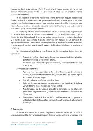 87cuidados e intervenciones al paciente politraumatizado
Tema 3. Atención inicial al paciente politraumatizado
oxígeno mediante mascarilla de efecto Venturi, pero teniendo siempre en cuenta que
ante un deterioro brusco del nivel de consciencia se deberá realizar una cricotiroidotomía
percutánea sin demora.
	En los enfermos con trauma maxilofacial severo, desviación traqueal (sospecha de
fractura traqueal) o con sospecha de quemadura inhalatoria se debe aislar la vía aérea
mediante intubación traqueal, siempre que no exista una obstrucción de la misma que
no se soluciona mediante extracción manual o instrumental, en cuyo caso será necesario
realizar una cricotiroidotomía sin demora.
	Se puede sospechar lesión cervical en base a la historia y mecanismo de producción
del trauma. Debe realizarse inmovilización del cuello del paciente con collarín cervical
(mejor del tipo Philadelphia). Si se ha de quitar temporalmente el collarín, la cabeza
y el cuello han de estabilizarse mediante inmovilización manual por un personal del
equipo de emergencias. Los sistemas de inmovilización se dejarán hasta quedar excluida
la lesión espinal, que únicamente podrá ser en el ámbito hospitalario con la ayuda de la
radiología.
	Los problemas detectados se transforman en los siguientes Diagnósticos de
Enfermería:
-	Respiración ineficaz: visible uso de los músculos accesorios de la respiración,
por obstrucción de la vía aérea o edema.
-	Alteración en el intercambio gaseoso: cianosis y disnea por obstrucción de
la vía aérea.
	Actividades de Enfermería:
-	Apertura de la vía aérea mediante elevación del mentón por tracción de la
mandíbula, sin hiperextensión del cuello; retirar cuerpos extraños y aspirar
secreciones, vómito y sangre.
-	Inmovilización del cuello con un collar rígido.
-	Oxigenación a concentraciones altas mediante un dispositivo de bolsa y
válvula (100 %) o con máscara de Venturi (50%).
-	Monitorización de la función respiratoria por medio de la saturación
percutánea asegurando la FIO2
necesaria para mantener la saturación en
90% o más.
-	Evaluación frecuente de la respiración en niños pequeños (en quienes se
utiliza la sonda endotraqueal sin manguito) por el riesgo de desplazamiento
o desalojo.
B. Respiración.
	La vía aérea permeable por sí sola no asegura una adecuada respiración. Se requiere
una adecuada ventilación y un adecuado aporte de oxígeno para optimizar la transferencia
 