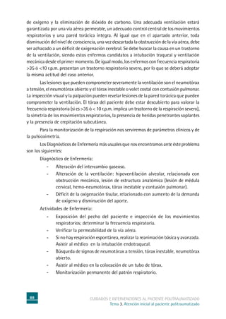 88 cuidados e intervenciones al paciente politraumatizado
Tema 3. Atención inicial al paciente politraumatizado
de oxígeno y la eliminación de dióxido de carbono. Una adecuada ventilación estará
garantizada por una vía aérea permeable, un adecuado control central de los movimientos
respiratorios y una pared torácica íntegra. Al igual que en el apartado anterior, toda
disminución del nivel de consciencia, una vez descartada la obstrucción de la vía aérea, debe
ser achacado a un déficit de oxigenación cerebral. Se debe buscar la causa en un trastorno
de la ventilación, siendo estos enfermos candidatos a intubación traqueal y ventilación
mecánica desde el primer momento. De igual modo, los enfermos con frecuencia respiratoria
>35 ó <10 r.p.m. presentan un trastorno respiratorio severo, por lo que se deberá adoptar
la misma actitud del caso anterior.
	Las lesiones que pueden comprometer severamente la ventilación son el neumotórax
a tensión, el neumotórax abierto y el tórax inestable o volet costal con contusión pulmonar.
La inspección visual y la palpación pueden revelar lesiones de la pared torácica que pueden
comprometer la ventilación. El tórax del paciente debe estar descubierto para valorar la
frecuencia respiratoria (si es >35 ó < 10 r.p.m. implica un trastorno de la respiración severo),
la simetría de los movimientos respiratorios, la presencia de heridas penetrantes soplantes
y la presencia de crepitación subcutánea.
	Para la monitorización de la respiración nos serviremos de parámetros clínicos y de
la pulsioximetría.
	Los Diagnósticos de Enfermería más usuales que nos encontramos ante éste problema
son los siguientes:
	Diagnóstico de Enfermería:
-	Alteración del intercambio gaseoso.
-	Alteración de la ventilación: hipoventilación alveolar, relacionada con
obstrucción mecánica, lesión de estructura anatómica (lesión de médula
cervical, hemo-neumotórax, tórax inestable y contusión pulmonar).
-	Déficit de la oxigenación tisular, relacionado con aumento de la demanda
de oxígeno y disminución del aporte.
	Actividades de Enfermería:
-	Exposición del pecho del paciente e inspección de los movimientos
respiratorios; determinar la frecuencia respiratoria.
-	Verificar la permeabilidad de la vía aérea.
-	Si no hay respiración espontánea, realizar la reanimación básica y avanzada.
Asistir al médico en la intubación endotraqueal.
-	 Búsqueda de signos de neumotórax a tensión, tórax inestable, neumotórax
abierto.
-	Asistir al médico en la colocación de un tubo de tórax.
-	Monitorización permanente del patrón respiratorio.
 