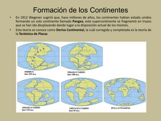 Formación de los ContinentesEn 1912 Wegener sugirió que, hace millones de años, los continentes habían estado unidos formando un solo continente llamado Pangea, este supercontinente se fragmentó en trozos que se han ido desplazando dando lugar a la disposición actual de los mismos.Esta teoría se conoce como Deriva Continental, la cuál corregida y completada es la teoría de la Tectónica de Placas