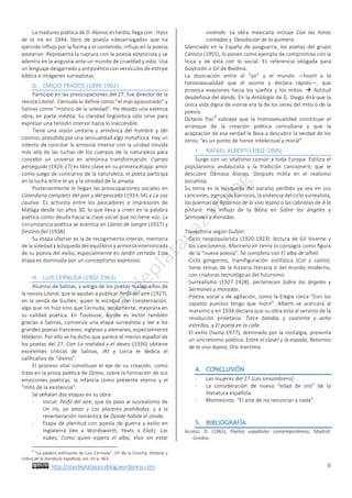 http://olasdeplatayazulblog.wordpress.com		
	
6	
La	madurez	poética	de	D.	Alonso	es	tardía,	llega	con	:	Hijos	
de	 la	 ira	 en	 1944,	 libro	 de	 poesía	 «desarraigada»	 que	 ha	
ejercido	influjo	por	la	forma	y	el	contenido,	influjo	en	la	poesía	
posterior.	Representa	la	ruptura	con	la	poesía	esteticista	y	se	
adentra	en	la	angustia	ante	un	mundo	de	crueldad	y	odio.	Usa	
un	lenguaje	desgarrado	y	antipoético	con	versículos	de	estirpe	
bíblica	e	imágenes	surrealistas.		
G. EMILIO	PRADOS	(1899-1962)	
Participó	en	las	preocupaciones	del	27,	fue	director	de	la	
revista	Litoral.		Cernuda	lo	define	como	“el	más	apasionado”	y	
Salinas	como	“místico	de	la	soledad”.	Ha	dejado	una	extensa	
obra,	en	parte	inédita.	Su	claridad	lingüística	sólo	sirve	para	
expresar	una	tensión	interior	hacia	lo	inaccesible.		
Tiene	 una	 visión	 unitaria	 y	 armónica	 del	 hombre	 y	 del	
cosmos,	presidida	por	una	sensualidad	algo	metafísica.	Hay	un	
intento	de	conciliar	la	armonía	interior	con	la	unidad	intuida	
más	allá	de	las	luchas	de	los	cuerpos	de	la	naturaleza	para	
concebir	 un	 universo	 en	 armónica	 transformación.	 Cuerpo	
perseguido	(1926-27)	es	libro	clave	en	su	primera	etapa:	amor	
como	juego	de	contrarios	de	la	naturaleza,	el	poeta	participa	
en	la	lucha	entre	el	yo	y	la	otredad	de	la	amada.		
Posteriormente	le	llegan	las	preocupaciones	sociales	en	
Calendario	completo	del	pan	y	del	pescado	(1933-34)	y	La	voz	
cautiva.	 Es	 activista	 entre	 los	 pescadores	 e	 impresores	 de	
Málaga	desde	los	años	30,	lo	que	lleva	a	creer	en	la	palabra	
poética	como	deuda	hacia	la	clase	social	que	no	tiene	voz.	La	
circunstancia	poética	se	acentúa	en	Llanto	de	sangre	(1937)	y	
Destino	fiel	(1938).		
Su	etapa	ulterior	es	la	de	recogimiento	interior,	memoria	
de	la	soledad	y	búsqueda	del	equilibrio	y	armonía	interiorizada	
de	su	poesía	del	exilio,	especialmente	en	Jardín	cerrado.	Esta	
etapa	es	dominada	por	un	conceptismo	expresivo.		
	
H. LUIS	CERNUDA	(1902-1963)	
Alumno	de	Salinas,	y	amigo	de	los	poetas	malagueños	de	
la	revista	Litoral,	que	le	ayudan	a	publicar	Perfil	del	aire	(1927),	
en	la	senda	de	Guillén,	quien	le	escribió	con	consternación,	
algo	que	no	hizo	sino	que	Cernuda,	tenazmente,	mejorara	en	
su	 calidad	 poética.	 En	 Toulouse,	 donde	 es	 lector	 también	
gracias	a	Salinas,	comienza	una	etapa	surrealista	y	lee	a	los	
grandes	poetas	franceses,	ingleses	y	alemanes,	especialmente	
Hölderin.	Por	ello	se	ha	dicho	que	parece	el	menos	español	de	
los	poetas	del	27.	Con	La	realidad	y	el	deseo	(1936)	obtiene	
excelentes	 críticas	 de	 Salinas,	 JRJ	 y	 Lorca	 le	 dedica	 el	
calificativo	de	“divino”.		
El	 proceso	 vital	 constituye	 el	 eje	 de	 su	 creación,	 como	
trata	en	la	prosa	poética	de	Ocnos,	sobre	la	formación	de	sus	
emociones	 poéticas:	 la	 infancia	 como	 presente	 eterno	 y	 el	
“mito	de	la	existencia”.		
Se	señalan	dos	etapas	en	su	obra:		
- Inicial:	Perfil	del	aire,	que	da	paso	al	susrealismo	de	
Un	 río,	 un	 amor	 y	 Los	 placeres	 prohibidos,	 y	 a	 la	
reverberación	romántica	de	Donde	habite	el	olvido.		
- Etapa	de	plenitud	con	poesía	de	guerra	y	exilio	en	
Inglaterra	 (lee	 a	 Wordsworth,	 Yeats	 o	 Eliot):	 Las	
nubes,	 Como	 quien	 espera	 el	 alba,	 Vivir	 sin	 estar	
																																																																				
8
	“La	palabra	edificante	de	Luis	Cernuda”,	Gª	de	la	Concha,	Historia	y	
crítica	de	la	literatura	española,	vol.	VII	p.	463	
viviendo.	 La	 obra	 mexicana	 incluye	 Con	 las	 horas	
contadas	y		Desolación	de	la	quimera.		
Silenciado	en	la	España	de	posguerra,	los	poetas	del	grupo	
Cántico	(1955),	lo	ponen	como	ejemplo	de	compromiso	con	la	
lírica	 y	 de	 esta	 con	 lo	 social.	 Es	 referencia	 obligada	 para	
Goytisolo	o	Gil	de	Biedma.		
La	 disociación	 entre	 el	 “yo”	 y	 el	 mundo	 —hostil	 a	 la	
homosexualidad	 que	 él	 asume	 y	 declara	 rápido—,	 que	
provoca	 evasiones	 hacia	 los	 sueños	 y	 los	 mitos.	 à	 Actitud	
desdeñosa	del	dandy.	En	la	Antología	de	G.	Diego	dirá	que	la	
única	vida	digna	de	vivirse	era	la	de	los	seres	del	mito	o	de	la	
poesía.		
Octavio	 Paz
8
	subraya	 que	 la	 homosexualidad	 constituye	 el	
arranque	 de	 la	 creación	 poética	 cernudiana	 y	 que	 la	
aceptación	de	esa	verdad	le	lleva	a	descubrir	la	verdad	de	los	
otros;	“es	un	punto	de	honor	intelectual	y	moral”.	
I. RAFAEL	ALBERTI	(1902-1999)	
Surge	con	un	vitalismo	común	a	toda	Europa.	Estiliza	el	
popularismo	 andalucista	 y	 la	 tradición	 cancioneril,	 que	 le	
descubre	 Dámaso	 Alonso.	 Después	 milita	 en	 el	 realismo	
socialista.		
Su	 tema	 es	 la	 búsqueda	 del	 paraíso	 perdido	 ya	 sea	 en	 sus	
canciones,	ejercicios	barrocos,	la	violencia	del	ciclo	surrealista,	
los	poemas	de	Retornos	de	lo	vivo	lejano	o	las	cabriolas	de	A	la	
pintura.	 Hay	 influjo	 de	 la	 Biblia	 en	 Sobre	 los	 ángeles	 y	
Sermones	y	moradas.		
	
Trayectoria	según	Gullón:		
-Ciclo	neopopularista	(1920-1923):	lectura	de	Gil	Vicente	y	
los	cancioneros.	Marinero	en	tierra	lo	consagra	como	figura	
de	la	“nueva	poesía”.	Se	completa	con	El	alba	de	alhelí.			
-Ciclo	 gongorino,	 transfiguración	 estilística	 (Cal	 y	 canto),	
tiene	temas	de	la	historia	literaria	o	del	mundo	moderno,	
con	criaturas	tecnológicas	del	futurismo.		
-Surrealismo	 (1927-1928),	 pertenecen	 Sobre	 los	 ángeles	 y	
Sermones	y	moradas.		
-Poesía	social	y	de	agitación,	como	la	Elegía	cívica	“Con	los	
zapatos	 puestos	 tengo	 que	 morir”.	 Alberti	 se	 acercará	 al	
marximo	y	en	1934	declara	que	su	obra	está	al	servicio	de	la	
revolución	 proletaria:	 Trece	 bandas	 y	 cuarenta	 y	 ocho	
estrellas,	y	El	poeta	en	la	calle.		
-El	exilio	(hasta	1977),	dominado	por	la	nostalgia,	presenta	
un	sincretismo	poético:	Entre	el	clavel	y	la	espada,	Retornos	
de	lo	vivo	lejano,	Ora	martíma.		
	
4. CONCLUSIÓN	
- Las	mujeres	del	27	(Las	sinsombrero).		
- La	 consideración	 de	 nueva	 “edad	 de	 oro”	 de	 la	
literatura	española.		
- Montesinos:	“El	arte	de	no	renunciar	a	nada”.		
	
5. BIBLIOGRAFÍA	
ALONSO,	 D.	 (1965),	 Poetas	 españoles	 contemporáneos,	 Madrid:	
Gredos.		
 