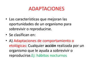 ADAPTACIONES
• Las características que mejoran las
oportunidades de un organismo para
sobrevivir o reproducirse.
• Se clasifican en:
• A) Adaptaciones de comportamiento o
etológicas: Cualquier acción realizada por un
organismo que le ayuda a sobrevivir o
reproducirse.Ej: hábitos nocturnos
 