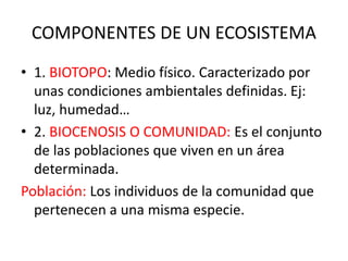 COMPONENTES DE UN ECOSISTEMA
• 1. BIOTOPO: Medio físico. Caracterizado por
unas condiciones ambientales definidas. Ej:
luz, humedad…
• 2. BIOCENOSIS O COMUNIDAD: Es el conjunto
de las poblaciones que viven en un área
determinada.
Población: Los individuos de la comunidad que
pertenecen a una misma especie.
 