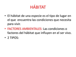 HÁBITAT
• El hábitat de una especie es el tipo de lugar en
el que encuentra las condiciones que necesita
para vivir.
• FACTORES AMBIENTALES: Las condiciones o
factores del hábitat que influyen en el ser vivo.
• 2 TIPOS:
 