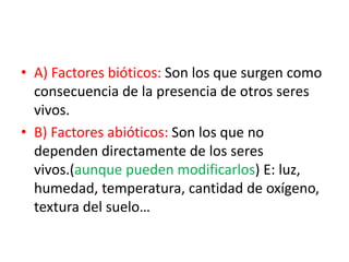 • A) Factores bióticos: Son los que surgen como
consecuencia de la presencia de otros seres
vivos.
• B) Factores abióticos: Son los que no
dependen directamente de los seres
vivos.(aunque pueden modificarlos) E: luz,
humedad, temperatura, cantidad de oxígeno,
textura del suelo…
 