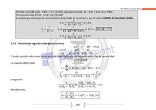 Dr. Marco Antonio Paco Guachalla
205
Primera semivida: 8,33 – 0,83 = 7,5 s (4 mM); Segunda semivida: 10 – 1,67 = 8,33 s (3,5 mM);
Tercera semivida: 13,33 – 3,33 = 10 s (3 mM)
A medida que disminuye la concentración la hemivida se incrementa, por lo tanto: CINETICA DE SEGUNDO ORDEN.
=
1
[ ]
≅
1
4 ∙ 10 ∙ 7,5
≅ 33,3
≅
1
3,5 ∙ 10 ∙ 8,33
≅ 34,3
≅
1
3 ∙ 10 ∙ 10
≅ 33,5
→ 33,6
2.3.4. Reacción de segundo orden (dos reactivos).
+ →
[ ] [ ]
[ ] − [ ] −
El orden parcial es de primer orden pero de manera global es de segundo orden, ley de la velocidad:
= [ ][ ]
La ecuación diferencial:
= = ( [ ] − )( [ ] − )
( [ ] − )( [ ] − )
=
Integrando:
1
[ ] − [ ]
ln
( [ ] − ) [ ]
( [ ] − ) [ ]
=
Reordenando:
ln
[ ] [ ]
[ ] [ ]
= ( [ ] − [ ] )
 