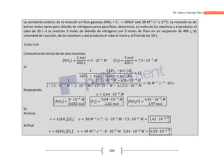 Dr. Marco Antonio Paco Guachalla
206
La constante cinética de la reacción en fase gaseosa 2NO2 + F2  2NO2F vale 38 M–1
s–1
a 27°C. La reacción es de
primer orden tanto para dióxido de nitrógeno como para flúor, determine: a) moles de los reactivos y el producto al
cabo de 10 s si se mezclan 2 moles de dióxido de nitrógeno con 3 moles de flúor en un recipiente de 400 L, b)
velocidad de reacción, de los reactivos y del producto al cabo al inicio y al final de los 10 s.
Solución:
Concentración inicial de los dos reactivos:
[ ] =
2
400
= 5 ∙ 10 [ ] =
3
400
= 7,5 ∙ 10
a)
1
[ ] − [ ]
ln
( [ ] − ) [ ]
( [ ] − ) [ ]
=
1
2 ∙ 7,5 ∙ 10 − 5 ∙ 10
ln
(7,5 ∙ 10 − )5 ∙ 10
(5 ∙ 10 − 2 )7,5 ∙ 10
= 38 ∙ 10
Despejando:
= 2,46 ∙ 10
[ ] =
8 ∙ 10
0,032
[ ] =
5,04 ∙ 10
2,02
[ ] =
4,92 ∙ 10
1,97
b)
Al inicio
= [ ][ ] = 38 ∙ 5 ∙ 10 ∙ 7,5 ∙ 10 = 1,42 ∙ 10
Al final
= [ ][ ] = 38 ∙ 8 ∙ 10 ∙ 5,04 ∙ 10 = 1,53 ∙ 10
 