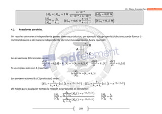 Dr. Marco Antonio Paco Guachalla
209
[ ] = [ ] = 1 ∙
4 ∙ 10
4 ∙ 10 + 6 ∙ 10
[ ] = 0,87
[ ]
[ ]
= [ ] = 0,87
6 ∙ 10
4 ∙ 10
[ ] = 0,13
4.2. Reacciones paralelas.
Un reactivo de manera independiente genera diversos productos, por ejemplo el isopropenilciclobutano puede formar 1-
metilciclohexeno o de manera independiente el eteno más isopropeno. Sea la reacción:
Las ecuaciones diferenciales serán:
[ ]
= − [ ] − [ ] = −( + )[ ]
[ ]
= [ ]
[ ]
= [ ]
Si se empieza solo con A (reactivo):
ln
[ ]
[ ]
= −( + )
Las concentraciones B y C (productos) serán:
[ ] =
+
[ ] 1 − ( ) [ ] =
+
[ ] 1 − ( )
De modo que a cualquier tiempo la relación de productos es constante:
[ ]
[ ]
=
+
[ ] 1 − ( )
+
[ ] (1 − ( ) )
[ ]
[ ]
=
 
