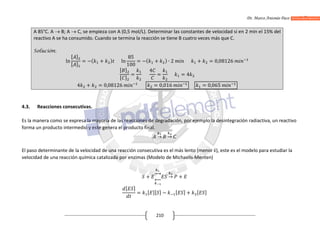 Dr. Marco Antonio Paco Guachalla
210
A 85°C. A  B; A  C, se empieza con A (0,5 mol/L). Determinar las constantes de velocidad si en 2 min el 15% del
reactivo A se ha consumido. Cuando se termina la reacción se tiene B cuatro veces más que C.
Solución:
ln
[ ]
[ ]
= −( + ) ln
85
100
= −( + ) ∙ 2 + = 0,08126
[ ]
[ ]
=
4
= = 4
4 + = 0,08126 = 0,016 = 0,065
4.3. Reacciones consecutivas.
Es la manera como se expresa la mayoría de las reacciones de degradación, por ejemplo la desintegración radiactiva, un reactivo
forma un producto intermedio y este genera el producto final.
→ →
El paso determinante de la velocidad de una reacción consecutiva es el más lento (menor k), este es el modelo para estudiar la
velocidad de una reacción química catalizada por enzimas (Modelo de Michaelis-Menten)
+ → +
[ ]
= [ ][ ] − [ ] + [ ]
 