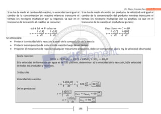 Dr. Marco Antonio Paco Guachalla
196
Si se ha de medir el cambio del reactivo, la velocidad será igual al
cambio de la concentración del reactivo mientras transcurre el
tiempo (es necesario multiplicar por su negativo, ya que en el
transcurso de la reacción el reactivo se consume)
+ →
= −
1 [ ]
= −
1 [ ]
Si se ha de medir el cambio del producto, la velocidad será igual al
cambio de la concentración del producto mientras transcurre el
tiempo (es necesario multiplicar por su positivo, ya que en el
transcurso de la reacción el producto se genera)
→ +
=
1 [ ]
=
1 [ ]
Se utiliza para:
 Predecir la velocidad de la reacción a partir de la composición de la mezcla
 Predecir la composición de la mezcla de reacción luego de un tiempo
 Proponer el mecanismo de reacción (cualquier mecanismo propuesto, debe ser compatibles con la ley de velocidad observada)
Sea la reacción:
8 + 2 → 2 + 2 + 3 + 4
Si la velocidad de formación del agua es de 120 M/min, determinar: a) la velocidad de la reacción, b) la velocidad
de todos los productos y reactivos.
Solución:
Velocidad de reacción:
=
1
4
[ ]
=
1
4
∙ 120 = 30
De los productos:
=
1
2
[ ]
= = 60
=
1
3
[ ]
= 90
 